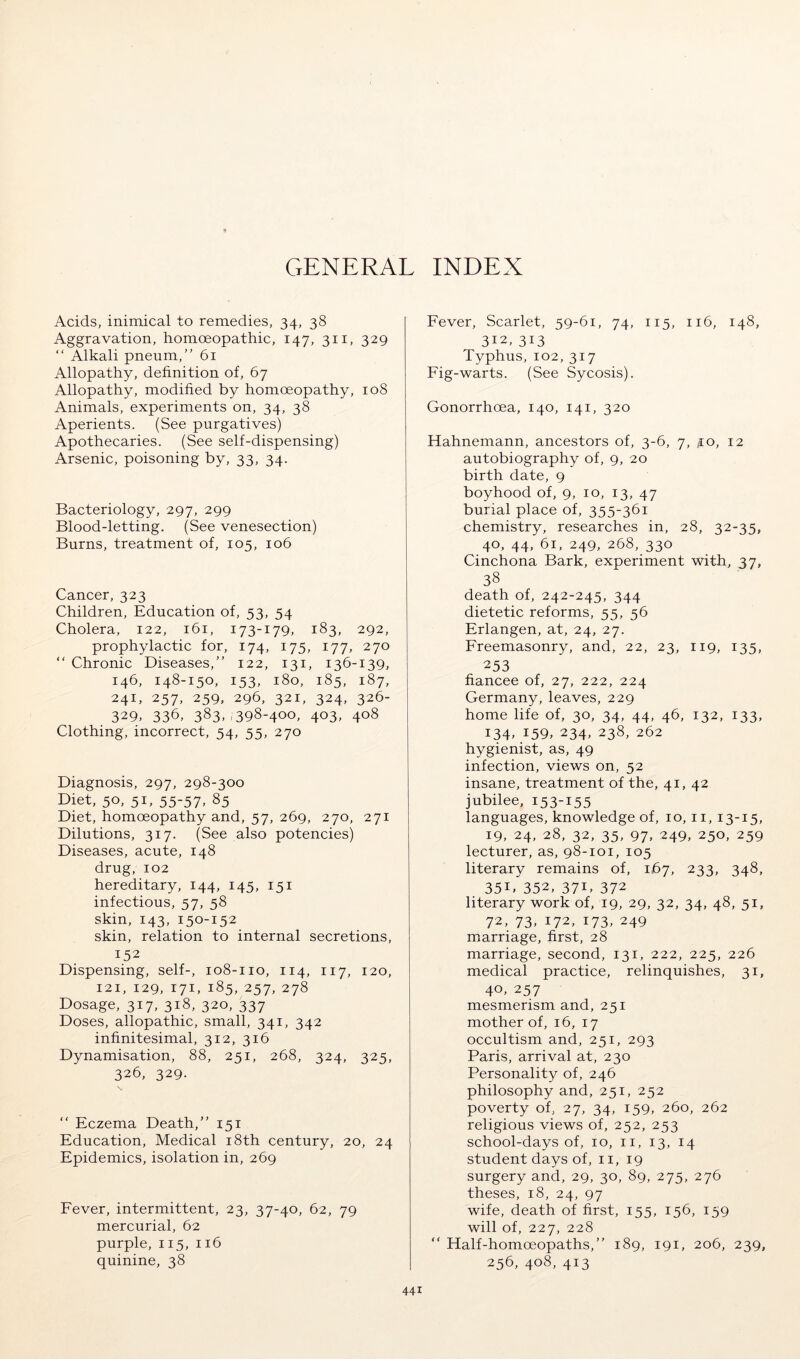 GENERAL INDEX Acids, inimical to remedies, 34, 38 Aggravation, homoeopathic, 147, 311, 329 “ Alkali pneum,” 61 Allopathy, definition of, 67 Allopathy, modified by homoeopathy, 108 Animals, experiments on, 34, 38 Aperients. (See purgatives) Apothecaries. (See self-dispensing) Arsenic, poisoning by, 33, 34. Bacteriology, 297, 299 Blood-letting. (See venesection) Burns, treatment of, 105, 106 Cancer, 323 Children, Education of, 53, 54 Cholera, 122, 161, 173-179, 183, 292, prophylactic for, 174, 175, 177, 270 “ Chronic Diseases,” 122, 131, 136-139, 146, 148-150, 153, 180, 185, 187, 241, 257, 259, 296, 321, 324, 326- 329. 336, 383. ,398-400, 403, 408 Clothing, incorrect, 54, 55, 270 Diagnosis, 297, 298-300 Diet, 50, 51, 55-57, 85 Diet, homoeopathy and, 57, 269, 270, 271 Dilutions, 317. (See also potencies) Diseases, acute, 148 drug, 102 hereditary, 144, 145, 151 infectious, 57, 58 skin, 143, 150-152 skin, relation to internal secretions, 152 Dispensing, self-, 108-110, 114, 117, 120, 121, 129, 171, 185, 257, 278 Dosage, 317, 318, 320, 337 Doses, allopathic, small, 341, 342 infinitesimal, 312, 316 Dynamisation, 88, 251, 268, 324, 325, 326, 329. “ Eczema Death,” 151 Education, Medical i8th century, 20, 24 Epidemics, isolation in, 269 Fever, intermittent, 23, 37-40, 62, 79 mercurial, 62 purple, 115, 116 quinine, 38 Fever, Scarlet, 59-61, 74, 115, 116, 148, 312, 313 Typhus, 102, 317 Fig-warts. (See Sycosis). Gonorrhoea, 140, 141, 320 Hahnemann, ancestors of, 3-6, 7, jio, 12 autobiography of, 9, 20 birth date, 9 boyhood of, 9, 10, 13, 47 burial place of, 355-361 chemistry, researches in, 28, 32-35, 40, 44, 61, 249, 268, 330 Cinchona Bark, experiment with, 37, 38 death of, 242-245, 344 dietetic reforms, 55, 56 Erlangen, at, 24, 27. Freemasonry, and, 22, 23, 119, 135, 253 fiancee of, 27, 222, 224 Germany, leaves, 229 home life of, 30, 34, 44, 46, 132, 133, 134, 159, 234, 238, 262 hygienist, as, 49 infection, views on, 52 insane, treatment of the, 41, 42 jubilee, 153-155 languages, knowledge of, 10, ii, 13-15, 19, 24, 28, 32, 35, 97. 249, 250, 259 lecturer, as, 98-101, 105 literary remains of, 167, 233, 348, 35B 352, 37B 372 literary work of, 19, 29, 32, 34, 48, 51, 72, 73, 172, 173, 249 marriage, first, 28 marriage, second, 131, 222, 225, 226 medical practice, relinquishes, 31, 40, 257 mesmerism and, 251 mother of, 16, 17 occultism and, 251, 293 Paris, arrival at, 230 Personality of, 246 philosophy and, 251, 252 poverty of, 27, 34, 159, 260, 262 religious views of, 252, 253 school-days of, 10, ii, 13, 14 student days of, ii, 19 surgery and, 29, 30, 89, 275, 276 theses, 18, 24, 97 wife, death of first, 155, 156, 159 will of, 227, 228 “ Half-homoeopaths,” 189, 191, 206, 239, 256, 408, 413