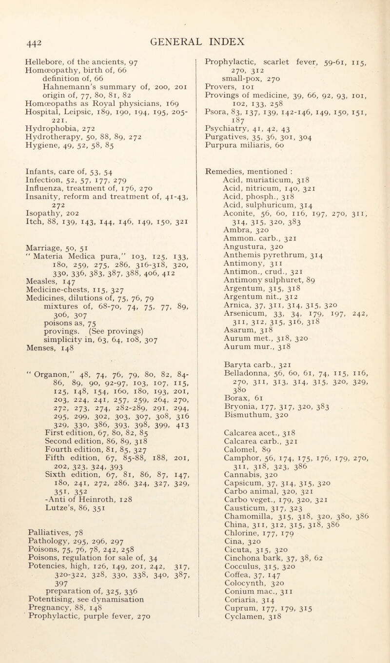 Hellebore, of the ancients, 97 Homoeopathy, birth of, 66 definition of, 66 Hahnemann’s summary of, 200, 201 origin of, 77, 80, 81, 82 Homoeopaths as Royal physicians, 169 Hospital, Leipsic, 189, 190, 194, 195, 205- 221. Hydrophobia, 272 Hydrotherapy, 50, 88, 89, 272 Hygiene, 49, 52, 58, 85 Infants, care of, 53, 54 Infection, 52, 57, 177, 279 Influenza, treatment of, 176, 270 Insanity, reform and treatment of, 41-43, 272 Isopathy, 202 Itch, 88, 139, 143, 144, 146, 149, 150, 321 Marriage, 50, 51 “ Materia Medica pura,” 103, 125, 133, 180, 259, 275, 286, 316-318, 320, 330. 336, 383^ 387, 388, 406, 412 Measles, 147 Medicine-chests, 115, 327 Medicines, dilutions of, 75, 76, 79 mixtures of, 68-70, 74, 75, 77, 89, 306, 307 poisons as, 75 provings. (See provings) simplicity in, 63, 64, 108, 307 Menses, 148 “ Organon,” 48, 74, 76, 79, 80, 82, 84- 86, 89, 90, 92-97, 103, 107, 115, 125, 148, 154, 160, 180, 193, 201, 203, 224, 241, 257, 259, 264, 270, 272, 273, 274, 282-289, 291, 294, 295. 299, 302, 303, 307, 308, 316 329, 330. 386, 393. 398, 399, 413 ' First edition, 67, 80, 82, 85 Second edition, 86, 89, 318 Fourth edition, 81, 85, 327 I Fifth edition, 67, 85-88, 188, 201, 202, 323, 324, 393 Sixth edition, 67, 81, 86, 87, 147, 180, 241, 272, 286. 324, 327, 329, I 351, 352 -Anti of Heinroth, 128 Lutze’s, 86, 351 Palliatives, 78 Pathology, 295, 296, 297 Poisons, 75, 76, 78, 242, 258 Poisons, regulation for sale of, 34 Potencies, high, 126, 149, 201, 242, 317, 320-322, 328, 330, 338, 340, 387, 397 preparation of, 325, 336 Potentising, see dynamisation Pregnancy, 88, 148 Prophylactic, purple fever, 270 Prophylactic, scarlet fever, 59-61, 115, 270, 312 small-pox, 270 Pro vers, loi Provings of medicine, 39, 66, 92, 93, loi, 102, 133, 258 Psora, 83, 137, 139, 142-146, 149, 150, 151, 187 Psychiatry, 41, 42, 43 Purgatives, 35, 36, 301, 304 Purpura miliaris, 60 Remedies, mentioned : Acid, muriaticum, 318 Acid, nitricum, 140, 321 Acid, phosph., 318 Acid, sulphuricum, 314 Aconite, 56, 60, 116, 197, 270, 311, 314, 315, 320, 383 Ambra, 320 Ammon, carb., 321 Angustura, 320 Anthemis pyrethrum, 314 Antimony, 311 Antimon., crud., 321 Antimony sulphuret, 89 Argentum, 315, 318 Argentum nit., 312 Arnica, 37, 311, 314, 315, 320 Arsenicum, 33, 34, 179, 197, 242, 311, 312, 315, 316, 318 Asarum, 318 Aurum met., 318, 320 Aurum mur., 318 Baryta carb., 321 Belladonna, 56, 60, 61, 74, 115, 116, 270, 311, 313, 314, 315, 320, 329, 380 Borax, 61 Bryonia, 177, 317, 320, 383 Bismuthum, 320 Calcarea acet., 318 Calcarea carb., 321 Calomel, 89 Camphor, 56, 174, 175, 176, 179, 270, 311, 318, 323, 386 Cannabis, 320 Capsicum, 37, 314, 315, 320 Carbo animal, 320, 321 Carbo veget., 179, 320, 321 Causticum, 317, 323 Chamomilla, 315, 318, 320, 380, 386 China, 311, 312, 315, 318, 386 Chlorine, 177, 179 Cina, 320 Cicuta, 315, 320 Cinchona bark, 37, 38, 62 Cocculus, 315, 320 Coffea, 37, 147 Colocynth, 320 Conium mac., 311 Coriaria, 314 Cuprum, 177, 179, 315 Cyclamen, 318