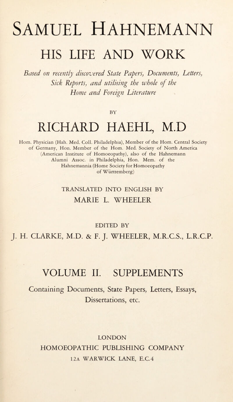 HIS LIFE AND WORK Based on recently discovered State Papers, Documents, Letters, Sick Reports, and utilising the whole of the Home and Foreign Literature BY RICHARD HAEHL, M.D Horn. Physician (Hah. Med. Coll. Philadelphia), Member of the Horn. Central Society of Germany, Hon. Member of the Horn. Med. Society of North America (American Institute of Homoeopathy), also of the Hahnemann Alumni Assoc, in Philadelphia, Hon. Mem. of the Hahnemannia (Home Society for Homoeopathy of Württemberg) TRANSLATED INTO ENGLISH BY MARIE L. WHEELER EDITED BY J. H. CLARKE, M.D. & F. J. WHEELER, M.R.C.S., L.R.C.P. VOLUME II. SUPPLEMENTS Containing Documents, State Papers, Letters, Essays, Dissertations, etc. LONDON HOMOEOPATHIC PUBLISHING COMPANY 12a WARWICK LANE, E.C4