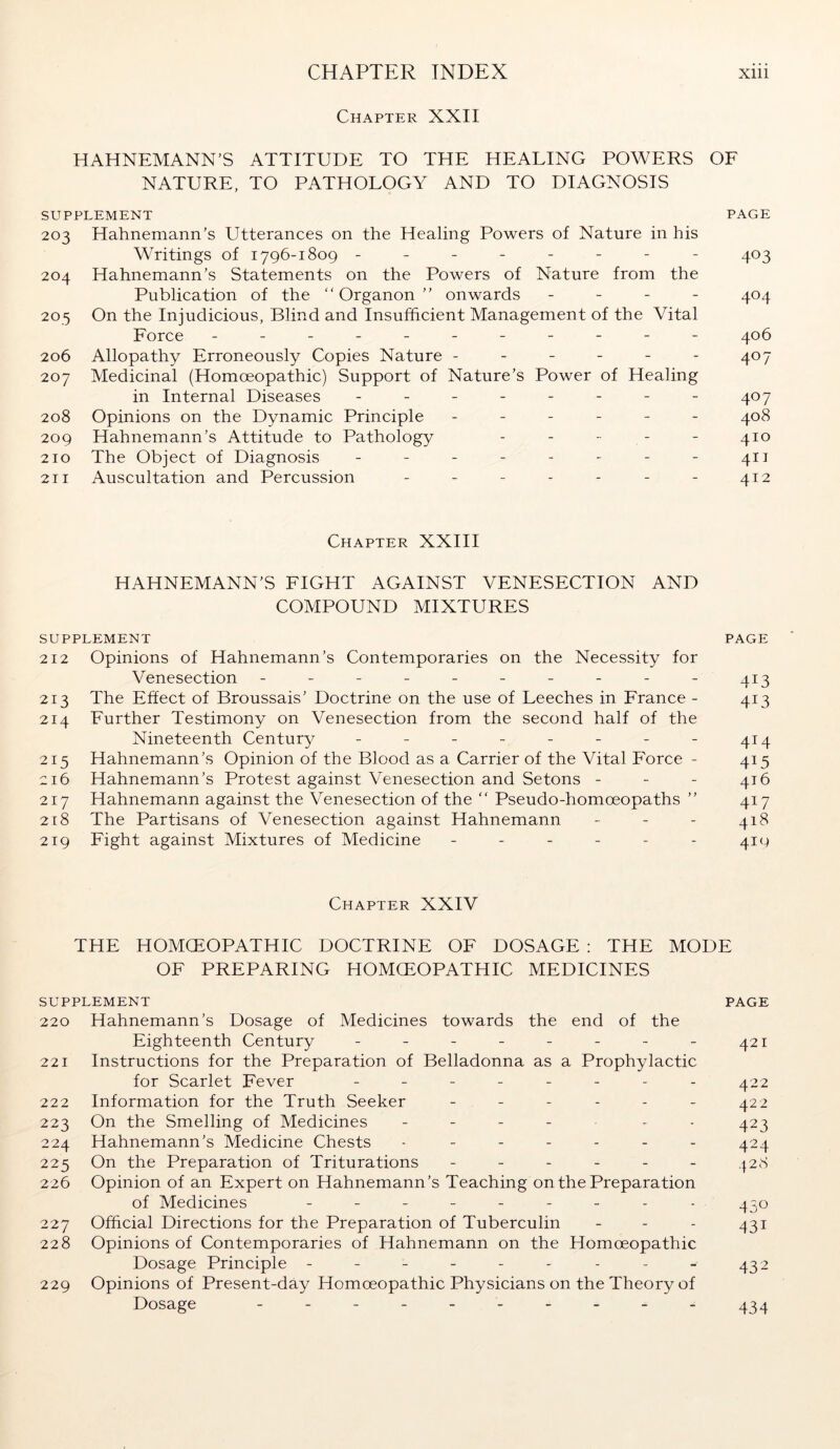 Chapter XXII HAHNEMANN’S ATTITUDE TO THE HEALING POWERS OF NATURE, TO PATHOLOGY AND TO DIAGNOSIS SUPPLEMENT PAGE 203 Hahnemann’s Utterances on the Healing Powers of Nature in his Writings of 1796-1809 -------- 403 204 Hahnemann’s Statements on the Powers of Nature from the Publication of the “Organon” onwards - 404 205 On the Injudicious, Blind and Insufficient Management of the Vital Force - -- -- -- -- -- 406 206 Allopathy Erroneously Copies Nature - - - - - - 407 207 Medicinal (Homoeopathic) Support of Nature’s Power of Healing in Internal Diseases - - - - - - - - 407 208 Opinions on the Dynamic Principle ------ 408 209 Hahnemann’s Attitude to Pathology - - - - - 410 210 The Object of Diagnosis - - - - - - - - 411 211 Auscultation and Percussion - - - - - - - 412 Chapter XXIII HAHNEMANN’S FIGHT AGAINST VENESECTION AND COMPOUND MIXTURES SUPPLEMENT PAGE 212 Opinions of Hahnemann’s Contemporaries on the Necessity for Venesection - - - - - - - - - - 413 213 The Effect of Broussais’ Doctrine on the use of Leeches in France - 413 214 Further Testimony on Venesection from the second half of the Nineteenth Century - - - - - - - - 414 215 Hahnemann’s Opinion of the Blood as a Carrier of the Vital Force - 415 216 Hahnemann’s Protest against Venesection and Setons - 416 217 Hahnemann against the Venesection of the “ Pseudo-homoeopaths ” 417 218 The Partisans of Venesection against Hahnemann - - - 418 219 Fight against Mixtures of Medicine - - - - - - 41g Chapter XXIV THE HOMCEOPATHIC DOCTRINE OF DOSAGE : THE MODE OF PREPARING HOMOEOPATHIC MEDICINES SUPPLEMENT PAGE 220 Hahnemann’s Dosage of Medicines towards the end of the Eighteenth Century - - - - - - - - 421 221 Instructions for the Preparation of Belladonna as a Prophylactic for Scarlet Fever -------- 422 222 Information for the Truth Seeker ------ 422 223 On the Smelling of Medicines - - - 423 224 Hahnemann’s Medicine Chests - - - - - - - 424 225 On the Preparation of Triturations ------ 428 226 Opinion of an Expert on Hahnemann’s Teaching on the Preparation of Medicines --------- 430 227 Official Directions for the Preparation of Tuberculin - - - 431 228 Opinions of Contemporaries of Hahnemann on the Homoeopathic Dosage Principle - - - - - - - - - 432 229 Opinions of Present-day Homoeopathic Physicians on the Theory of Dosage ---------- 434