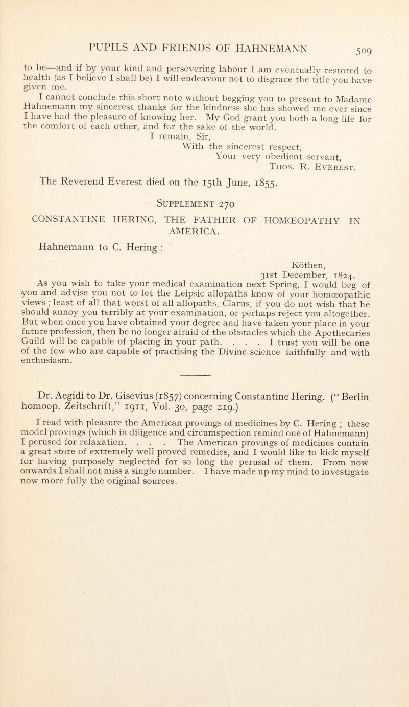 509 to be—and if by your kind and persevering labour I am eventually restored to health (as I believe I shall be) I will endeavour not to disgrace the title you have given me. I cannot conclude this short note without begging you to present to Madame Hahnemann my sincerest thanks for the kindness she has showed me ever since I have had the pleasure of knowing her. My God grant you both a long life for the comfort of each other, and for the sake of the world. I remain, Sir, With the sincerest respect, Your very obedient servant, Thos. R. Everest. The Reverend Everest died on the 15th June, 1855. Supplement 270 CONSTANTINE HERING, THE FATHER OF HOMCEOPATHY IN AMERICA. Hahnemann to C. Hering : Köthen, 31st December, 1824. As you wish to take your medical examination next Spring, I would beg of you and advise you not to let the Leipsic allopaths know of your homoeopathic views ; least of all that worst of all allopaths, Clarus, if you do not wish that he should annoy you terribly at your examination, or perhaps reject you altogether. But when once you have obtained your degree and have taken your place in your future profession, then be no longer afraid of the obstacles which the Apothecaries Guild will be capable of placing in your path. ... I trust you will be one of the few who are capable of practising the Divine science faithfully and with enthusiasm. Dr. Aegidi to Dr. Gisevius (1857) concerning Constantine Hering. (“ Berlin homoop. Zeitschrift/' 1911, Vol. 30, page 219.) I read with pleasure the American provings of medicines by C. Hering ; these model provings (which in diligence and circumspection remind one of Hahnemann) I perused for relaxation. . . . The American provings of medicines contain a great store of extremely well proved remedies, and I would like to kick myself for having purposely neglected for so long the perusal of them. From now onwards I shall not miss a single number. I have made up my mind to investigate now more fully the original sources.