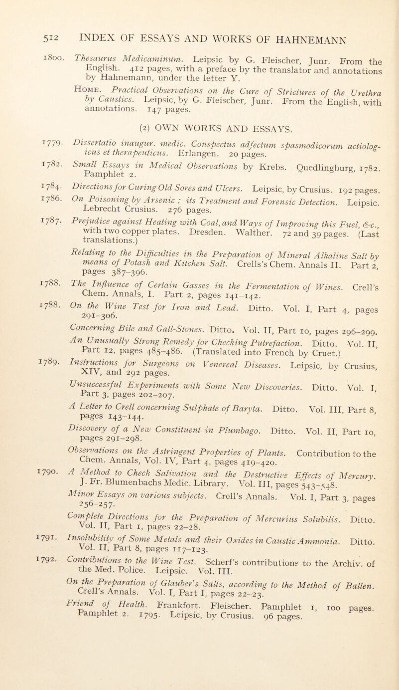 1800. Thesaurus Medicaminum. Leipsic by G. Fleischer, Junr. From the English. 412 pages, with a preface by the translator and annotations by Hahnemann, under the letter Y. Home. Practical Observations on the Cure of Strictures of the Urethra by Caustics. Leipsic, by G. Fleischer, Junr. From the English, with annotations. 147 pages. (2) OWN WORKS AND ESSAYS. I779- Dissertatio inaugur, medic. Conspectus adfectum spasmodicorum actiolog- icus et therapeuticus. Erlangen. 20 pages. 1782. Small Essays in Medical Observations by Krebs. Ouedlingburg 1782 Pamphlet 2. ' &» / • 1784. Directions for Curing Old Sores and Ulcers. Leipsic, by Crusius. 192 pages. 1786. On Poisoning by Arsenic : its Treatment and Forensic Detection. Leipsic. Lebrecht Crusius. 276 pages. i787- Prejudice against Heating with Coal, and Ways of Improving this Fuel, &c., with two copper plates. Dresden. Walther. 72 and 39 pages. (Last translations.) Relating to the Difficulties in the Preparation of Mineral Alkaline Salt by means of Potash and Kitchen Salt. Crells’s Chem. Annals II Part 2 pages 387-396. 1788. The Influence of Certain Gasses in the Fermentation of Wines. Crell’s Chem. Annals, I. Part 2, pages 141-142. 1788. On the Wine Test for Iron and Lead. Ditto. Vol. I Part 4 pages 291-306. ' ^ & Concerning Bile and Gall-Stones. Ditto. Vol. II, Part 10, pages 296-299. An Unusually Strong Remedy for Checking Putrefaction. Ditto. Vol. II, Part 12, pages 485-486. (Translated into French by Cruet.) 1789. Instructions for Surgeons on Venereal Diseases. Leipsic, by Crusius XIV, and 292 pages. Unsuccessful Experiments with Some New Discoveries. Ditto. Vol. I Part 3, pages 202-207. A Letter to Crell concerning Sulphate of Baryta. Ditto. Vol. Ill Part 8 pages 143-144. Discovery of a New Constituent in Plumbago. Ditto. Vol. II Part 10 pages 291-298. Observations on the Astringent Properties of Plants. Contribution to the Chem. Annals, Vol. IV, Part 4, pages 419-420. 1790. A Method to Check Salivation and the Destructive Effects of Mercury. J. Fr. Blumenbachs Medic. Library. Vol. Ill, pages543-S48. Minor Essays on various subjects. Crcll’s Annals. Vol. I Part 2 pa^es 256-257. ' & Complete Directions for the Preparation of Mercurius Solubilis. Ditto Vol. II, Part 1, pages 22-28. 1791- Insolubility of Some Metals and their Oxides in Caustic Ammonia. Ditto. Vol. II, Part 8, pages 117-123. 1792. Contributions to the Wine Test. Scherf's contributions to the Archiv of the Med. Police. Leipsic. Vol. III. On the Preparation of Glauber's Salts, according to the Method of Ballen. Crell s Annals. Vol. I, Part I, pages 22-23. Friend of Health. Frankfort. Fleischer. Pamphlet 1, 100 pages. Pamphlet 2. 1795. Leipsic, by Crusius. 96 pages.