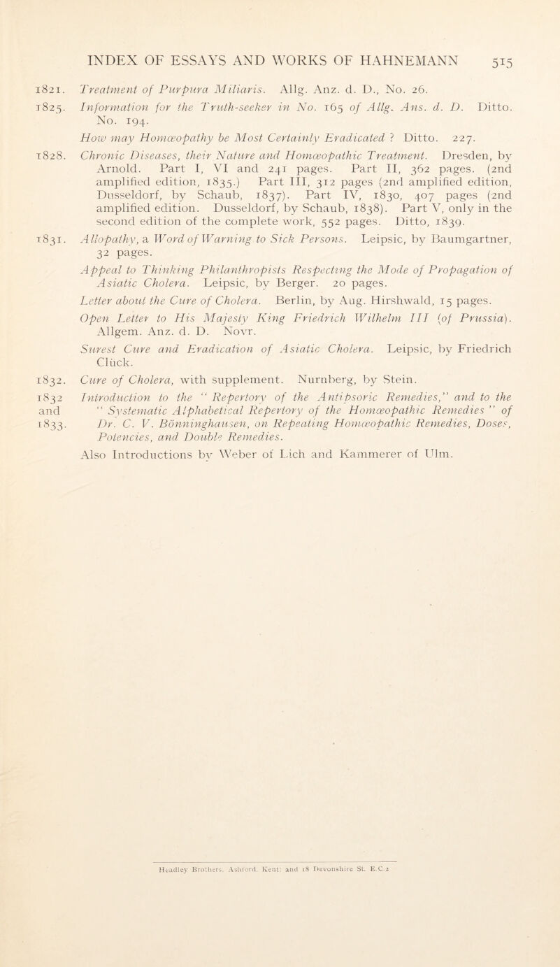 1821. Treatment of Purpura Miliaris. Allg. Anz. cl. D., No. 26. 1825. Information for the Truth-seeker in No. 165 of Allg. Ans. d. D. Ditto. No. 194. How may Homoeopathy he Most Certainly Eradicated ? Ditto. 227. 1828. Chronic Diseases, their Nature and Homoeopathic Treatment. Dresden, by Arnold. Part I, VI and 241 pages. Part II, 362 pages. (2nd amplified edition, 1835.) Part III, 312 pages (2nd amplified edition, Düsseldorf, by Schaub, 1837). Part IV, 1830, 407 pages (2nd amplified edition. Düsseldorf, by Schaub, 1838). Part V, only in the second edition of the complete work, 552 pages. Ditto, 1839. 1831. Allopathy, a Word of Warning to Sick Persons. Leipsic, by Baumgartner, 32 pages. Appeal to Thinking Philanthropists Respecting the Mode of Propagation of Asiatic Cholera. Leipsic, by Berger. 20 pages. Letter about the Cure of Cholera. Berlin, by Aug. Hirshwald, 15 pages. Open Letter to His Majesty King Priedrich Wilhelm III [of Prussia). Allgem. Anz. d. D. Novr. Surest Cure and Eradication of Asiatic Cholera. Leipsic, by Friedrich Clück. 1832. Cure of Cholera, with supplement. Nürnberg, by Stein. 1832 Introduction to the “ Repertorv of the Antipsoric Remedies,” and to the and “ Systematic Alphabetical Repertory of the Homoeopathic Remedies ” of 1:833. Dr. C. V. Bönninghausen, on Repeating Homceopathic Remedies, Doses, Potencies, and Double Remedies. Also Introductions bv Weber of Lieh and Kämmerer of Ulm. Headley Brothers, Ashford. Kent: and 18 Devonshire St. E C.2