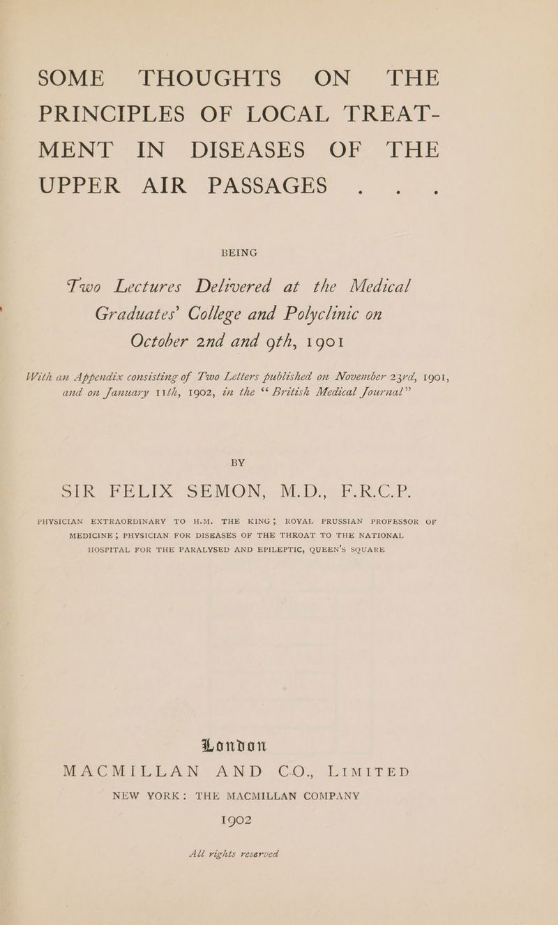 PRINCIPLES OF LOCAL TREAT- MENT IN DISEASES OF THE Per PR AIK PASSAGES . 2, BEING Two Lectures Delivered at the Medical Graduates’ College and Polyclinic on October 2nd and gth, 1901 With an Appendix consisting of Two Letters published on November 23rd, 1901, and on January 11th, 1902, zx the ** British Medical Journal” BY ok FELIX SERMON, M.D.,.P RAC.P. PHYSICIAN EXTRAORDINARY TO H.M. THE KING; ROYAL PRUSSIAN PROFESSOR OF MEDICINE ; PHYSICIAN FOR DISEASES OF THE THROAT TO THE NATIONAL HOSPITAL FOR THE PARALYSED AND EPILEPTIC, QUEEN’S SQUARE London MACMILLAN AND CO. LIMITED NEW YORK: THE MACMILLAN COMPANY 1902 All rights reserved
