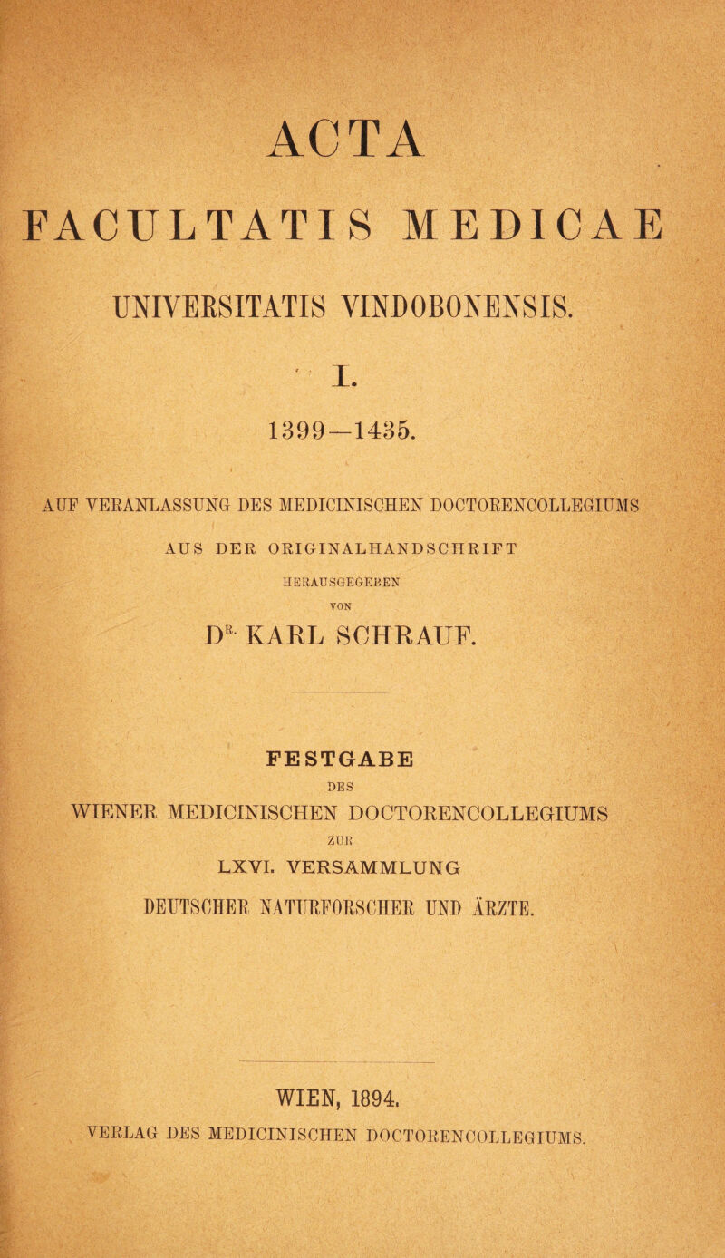 EACULTATI 8 MEDICAE UNIVEESITATIS VINDOBONENSIS. I. 1899—1435. AUF VERANLASSUNG DES MEDICINISCHEN DOCTORENCOLLEGIUMS AUS DER ORIGINALHANDSCHRIFT HERAUSGEGEBEN VON iy KARL SCHRAUF. FESTGABE DES WIENER MEDICINISCHEN DOCTORENCOLLEGIUMS ZUR. LXVI. VERSAMMLUNG DEUTSCHEE NATURFORSCHER UND ÄRZTE. WIEN, 1894, VERLAG DES MEDICINISCHEN DOCTORENCOLLEGIUMS.