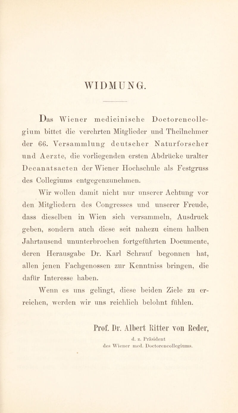 WIDMUNG. Das Wiener medicinische Doctorencolle- gium bittet die verehrten Mitglieder und Theilnehmer der 66. Versammlung deutscher Naturforscher und Aerzte, die vorliegenden ersten Abdrücke uralter Decanatsacten der Wiener Hochschule als Festgruss des Collegiums entgegenzunehmen. Wir wollen damit nicht nur unserer Achtung vor den Mitgliedern des Congresses und unserer Freude, dass dieselben in Wien sich versammeln, Ausdruck geben, sondern auch diese seit nahezu einem halben Jahrtausend ununterbrochen fortgeführten Doeumente, deren Herausgabe Dr. Karl Schrauf begonnen hat, allen jenen Fachgenossen zur Kenntniss bringen, die dafür Interesse haben. Wenn es uns gelingt, diese beiden Ziele zu er- reichen, werden wir uns reichlich belohnt fühlen. Prof. Dr. Albert Ritter von Beder, d. z. Präsident des Wiener med. Doctorencollegiums.