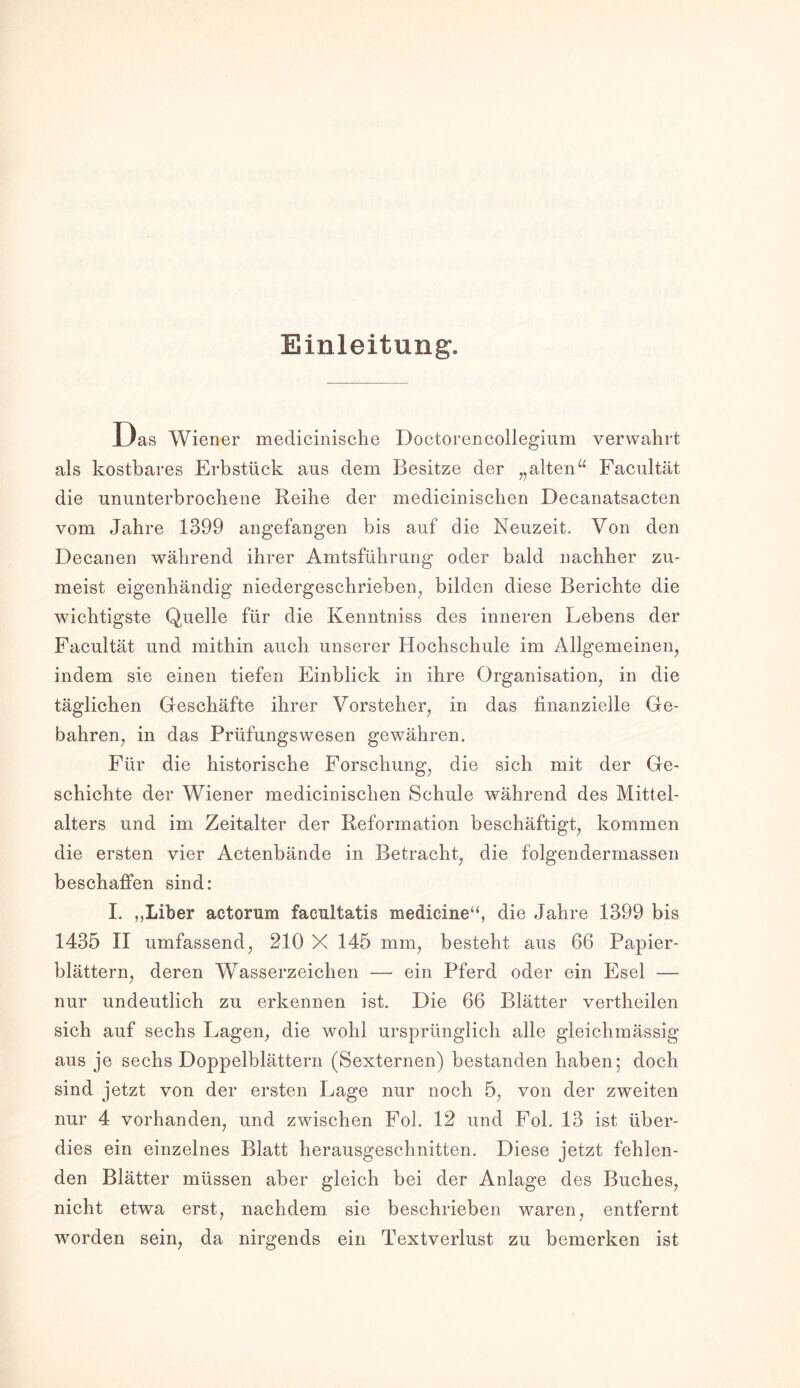 Einleitung. Das Wiener medicinische Doctorencollegium verwahrt als kostbares Erbstück aus dem Besitze der „alten“ Facultät die ununterbrochene Reihe der medicinischen Decanatsacten vom Jahre 1399 angefangen bis auf die Neuzeit. Von den Decanen während ihrer Amtsführung oder bald nachher zu- meist eigenhändig niedergeschrieben, bilden diese Berichte die wichtigste Quelle für die Kenntniss des inneren Lebens der Facultät und mithin auch unserer Hochschule im Allgemeinen, indem sie einen tiefen Einblick in ihre Organisation, in die täglichen Geschäfte ihrer Vorsteher, in das finanzielle Ge- bahren, in das Prüfungswesen gewähren. Für die historische Forschung, die sich mit der Ge- schichte der Wiener medicinischen Schule während des Mittel- alters und im Zeitalter der Reformation beschäftigt, kommen die ersten vier Actenbände in Betracht, die folgendermassen beschaffen sind: I. ,,Liber actorum faeultatis medicine“, die Jahre 1399 bis 1435 II umfassend, 210 X 145 mm, besteht aus 66 Papier- blättern, deren Wasserzeichen — ein Pferd oder ein Esel — nur undeutlich zu erkennen ist. Die 66 Blätter vertheilen sich auf sechs Lagen, die wohl ursprünglich alle gleichmässig aus je sechs Doppelblättern (Sexternen) bestanden haben; doch sind jetzt von der ersten Lage nur noch 5, von der zweiten nur 4 vorhanden, und zwischen Fol. 12 und Fol. 13 ist über- dies ein einzelnes Blatt herausgeschnitten. Diese jetzt fehlen- den Blätter müssen aber gleich bei der Anlage des Buches, nicht etwa erst, nachdem sie beschrieben waren, entfernt worden sein, da nirgends ein Textverlust zu bemerken ist
