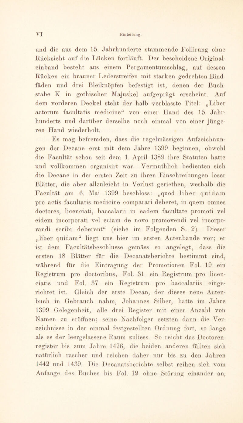und die aus dem 15. Jahrhunderte stammende Foliirung ohne Rücksicht auf die Lücken fortläuft. Der bescheidene Original- einband besteht aus einem Pergamentumschlag, auf dessen Rücken ein brauner Lederstreifen mit starken gedrehten Bind- fäden und drei Bleiknöpfen befestigt ist, denen der Buch- stabe K in gothischer Majuskel aufgeprägt erscheint. Auf dem vorderen Deckel steht der halb verblasste Titel: „Liber actorum facultatis medicine“ von einer Hand des 15. Jahr- hunderts und darüber derselbe noch einmal von einer jünge- ren Hand wiederholt. Es mag befremden, dass die regelmässigen Aufzeichnun- gen der Decane erst mit dem Jahre 1399 beginnen, obwohl die Facultät schon seit dem 1. April 1389 ihre Statuten hatte und vollkommen organisirt war. Vermuthlich bedienten sich die Decane in der ersten Zeit zu ihren Einschreibungen loser Blätter, die aber allzuleicht in Verlust geriethen, weshalb die Facultät am 6. Mai 1399 beschloss: „quod über quidam pro actis facultatis medicine comparari deberet, in quem omnes doctores, licenciati, baccalarii in eadem facultate promoti vel eidem incorporati vel eciam de novo promovendi vel incorpo- randi scribi deberent“ (siehe im Folgenden S. 2). Dieser „liber quidam“ liegt uns hier im ersten Actenbande vor5 er ist dem Facultätsbeschlusse gemäss so angelegt, dass die ersten 18 Blätter für die Decanatsberichte bestimmt sind, während für die Eintragung der Promotionen Fol. 19 ein Registrum pro doctoribus, Fol. 31 ein Registrum pro licen- ciatis und Fol. 37 ein Registrum pro baccalariis einge- richtet ist. Gleich der erste Decan, der dieses neue Acten- buch in Gebrauch nahm, Johannes Silber, hatte im Jahre 1399 Gelegenheit, alle drei Register mit einer Anzahl von Namen zu eröffnen; seine Nachfolger setzten dann die Ver- zeichnisse in der einmal festgestellten Ordnung fort, so lange als es der leergelassene Raum zuliess. So reicht das Doctoren- register bis zum Jahre 1476, die beiden anderen füllten sich natürlich rascher und reichen daher nur bis zu den Jahren 1442 und 1439. Die Decanatsberichte selbst reihen sich vom Anfänge des Buches bis Fol. 19 ohne Störung einander an,