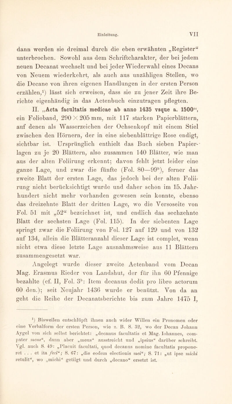 dann werden sie dreimal durch die eben erwähnten „Register“ unterbrochen. Sowohl aus dem Schriftcharakter, der bei jedem neuen Decanat wechselt und bei jeder Wiederwahl eines Decans von Neuem wiederkehrt, als auch aus unzähligen Stellen, wo die Decane von ihren eigenen Handlungen in der ersten Person erzählen,1) lässt sich erweisen, dass sie zu jener Zeit ihre Be- richte eigenhändig in das Actenbuch einzutragen pflegten. II. ,,Acta facultatis medicae ab anno 1435 vsque a. 1500“, ein Folioband, 290 X 205 mm, mit 117 starken Papierblättern, auf denen als Wasserzeichen der Ochsenkopf mit einem Stiel zwischen den Hörnern, der in eine siebenblättrige Rose endigt, sichtbar ist. Ursprünglich enthielt das Buch sieben Papier-' lagen zu je 20 Blättern, also zusammen 140 Blätter, wie man aus der alten Foliirung erkennt; davon fehlt jetzt leider eine ganze Lage, und zwar die fünfte (Fol. 80—99b), ferner das zweite Blatt der ersten Lage, das jedoch bei der alten Folii- rung nicht berücksichtigt wurde und daher schon im 15. Jahr- hundert nicht mehr vorhanden gewesen sein konnte, ebenso das dreizehnte Blatt der dritten Lage, wo die Versoseite von Fol. 51 mit „52“ bezeichnet ist, und endlich das sechzehnte Blatt der sechsten Lage (Fol. 115). In der siebenten Lage springt zwar die Foliirung von Fol. 127 auf 129 und von 132 auf 134, allein die Blätteranzahl dieser Lage ist complet, wenn nicht etwa diese letzte Lage ausnahmsweise aus 11 Blättern zusammengesetzt war. Angelegt wurde dieser zweite Actenband vom Decan Mag. Erasmus Rieder von Landshut, der für ihn 60 Pfennige bezahlte (cf. II, Fol. 3b: Item decanus dedit pro libro actorum 60 den.); seit Neujahr 1436 wurde er benützt. Von da an geht die Reihe der Deeanatsberichte bis zum Jahre 1475 I, 9 Bisweilen entschlüpft ihnen auch wider Willen ein Pronomen oder eine Verbalform der ersten Person, wie z. B. S. 32, wo der Decan Johann Aygel von sich selbst berichtet: „decanus facultatis et Mag-. Iohannes, com- pater meus“, dann aber „mens“ ausstreicht und „ipsius“ darüber schreibt. Vgl. auch S. 49: „Placuit facultati, quod decanus nomine facultatis propone- ret ... et ita feciu ; S. 67: „die eodem electionis meiu; S. 71: „ut ipse miclü retulit“, wo „michi“ getilgt und durch „decano“ ersetzt ist.