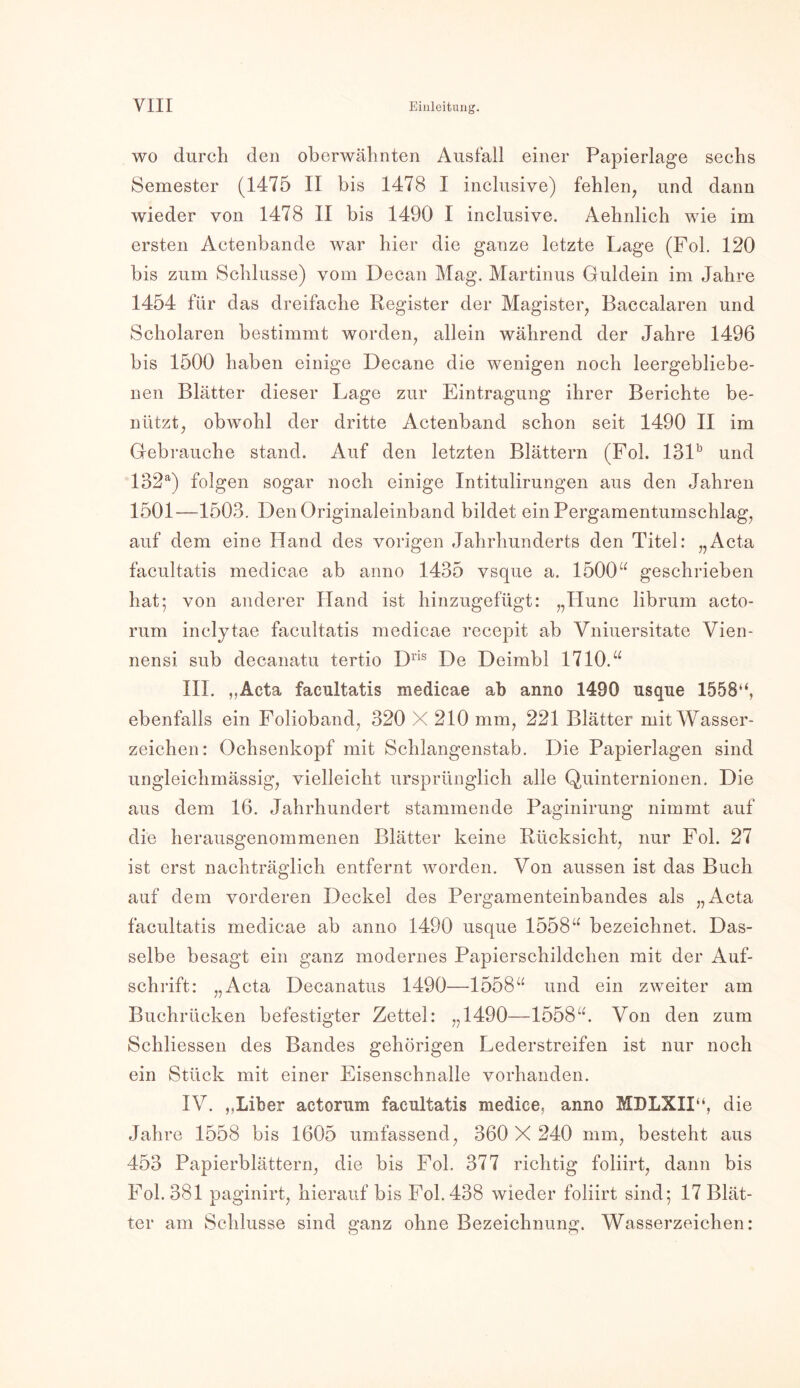 wo durch den oberwähnten Ausfall einer Papierlage sechs Semester (1475 II bis 1478 I inclusive) fehlen, und dann wieder von 1478 II bis 1490 I inclusive. Aehnlich wie im ersten Actenbande war hier die ganze letzte Lage (Fol. 120 bis zum Schlüsse) vom Decan Mag. Martinus Guidein im Jahre 1454 für das dreifache Register der Magister, Baccalaren und Scholaren bestimmt worden, allein während der Jahre 1496 bis 1500 haben einige Decane die wenigen noch leergebliebe- nen Blätter dieser Lage zur Eintragung ihrer Berichte be- nützt, obwohl der dritte Actenband schon seit 1490 II im Gebrauche stand. Auf den letzten Blättern (Fol. 131b und 132a) folgen sogar noch einige Intitulirungen aus den Jahren 1501—1503. Den Originaleinband bildet ein Pergamentumschlag, auf dem eine Hand des vorigen Jahrhunderts den Titel: „Acta facultatis medicae ab anno 1435 vsque a. 1500“ geschrieben hat; von anderer Hand ist hinzugefügt: „Hunc librum acto- rum inclytae facultatis medicae recepit ab Vniuersitate Vien- nensi sub decanatu tertio Dris De Deimbl 1710.“ III. ,.Acta facultatis medicae ab anno 1490 usque 1558‘‘, ebenfalls ein Folioband, 320 X 210 mm, 221 Blätter mit Wasser- zeichen: Ochsenkopf mit Schlangenstab. Die Papierlagen sind ungleichmässig, vielleicht ursprünglich alle Quinternionen. Die aus dem 16. Jahrhundert stammende Paginirung nimmt auf die herausgenommenen Blätter keine Rücksicht, nur Fol. 27 ist erst nachträglich entfernt worden. Von aussen ist das Buch auf dem vorderen Deckel des Pergamenteinbandes als „Acta facultatis medicae ab anno 1490 usque 1558“ bezeichnet. Das- selbe besagt ein ganz modernes Papierschildchen mit der Auf- schrift: „Acta Decanatus 1490—1558“ und ein zweiter am Buchrücken befestigter Zettel: „1490—1558“. Von den zum Schliessen des Bandes gehörigen Lederstreifen ist nur noch ein Stück mit einer Eisenschnalle vorhanden. IV. ,,Liber actorum facultatis medice, anno MDLXII“, die Jahre 1558 bis 1605 umfassend, 360X 240 mm, besteht aus 453 Papierblättern, die bis Fol. 377 richtig foliirt, dann bis Fol. 381 paginirt, hierauf bis Fol. 438 wieder foliirt sind; 17 Blät- ter am Schlüsse sind ganz ohne Bezeichnung. Wasserzeichen: