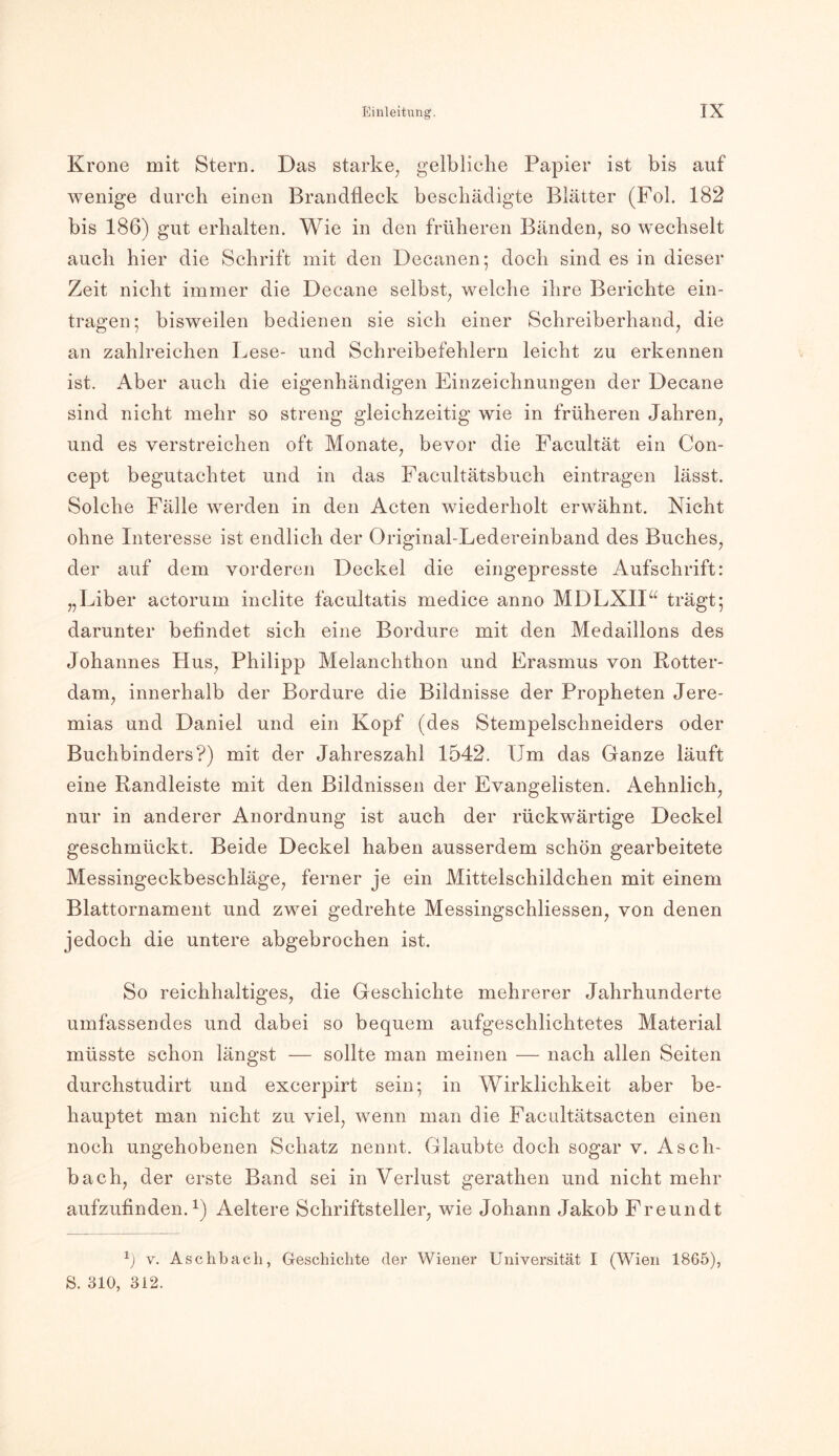 Krone mit Stern. Das starke, gelbliche Papier ist bis auf wenige durch einen Brandfleck beschädigte Blätter (Fol. 182 bis 186) gut erhalten. Wie in den früheren Bänden, so wechselt auch hier die Schrift mit den Decanen; doch sind es in dieser Zeit nicht immer die Decane selbst, welche ihre Berichte ein- tragen; bisweilen bedienen sie sich einer Schreiberhand, die an zahlreichen Lese- und Schreibefehlern leicht zu erkennen ist. Aber auch die eigenhändigen Einzeichnungen der Decane sind nicht mehr so streng gleichzeitig wie in früheren Jahren, und es verstreichen oft Monate, bevor die Facultät ein Con- cept begutachtet und in das Facultätsbuch eintragen lässt. Solche Fälle werden in den Acten wiederholt erwähnt. Nicht ohne Interesse ist endlich der Original-Ledereinband des Buches, der auf dem vorderen Deckel die eingepresste Aufschrift: „Liber actorum inclite facultatis medice anno MDLXII“ trägt; darunter befindet sich eine Bordüre mit den Medaillons des Johannes Hus, Philipp Melanchthon und Erasmus von Rotter- dam, innerhalb der Bordüre die Bildnisse der Propheten Jere- mias und Daniel und ein Kopf (des Stempelschneiders oder Buchbinders?) mit der Jahreszahl 1542. Um das Ganze läuft eine Randleiste mit den Bildnissen der Evangelisten. Aehnlich, nur in anderer Anordnung ist auch der rückwärtige Deckel geschmückt. Beide Deckel haben ausserdem schön gearbeitete Messingeckbeschläge, ferner je ein Mittelschildchen mit einem Blattornament und zwei gedrehte Messingschliessen, von denen jedoch die untere abgebrochen ist. So reichhaltiges, die Geschichte mehrerer Jahrhunderte umfassendes und dabei so bequem aufgeschlichtetes Material müsste schon längst — sollte man meinen — nach allen Seiten durchstudirt und excerpirt sein; in Wirklichkeit aber be- hauptet man nicht zu viel, wenn man die Facultätsacten einen noch ungehobenen Schatz nennt. Glaubte doch sogar v. Asch- bach, der erste Band sei in Verlust gerathen und nicht mehr aufzufinden.1) Aeltere Schriftsteller, wie Johann Jakob Freundt 1) v. Aschbacli, Geschichte der Wiener Universität I (Wien 1865), S. 310, 312.