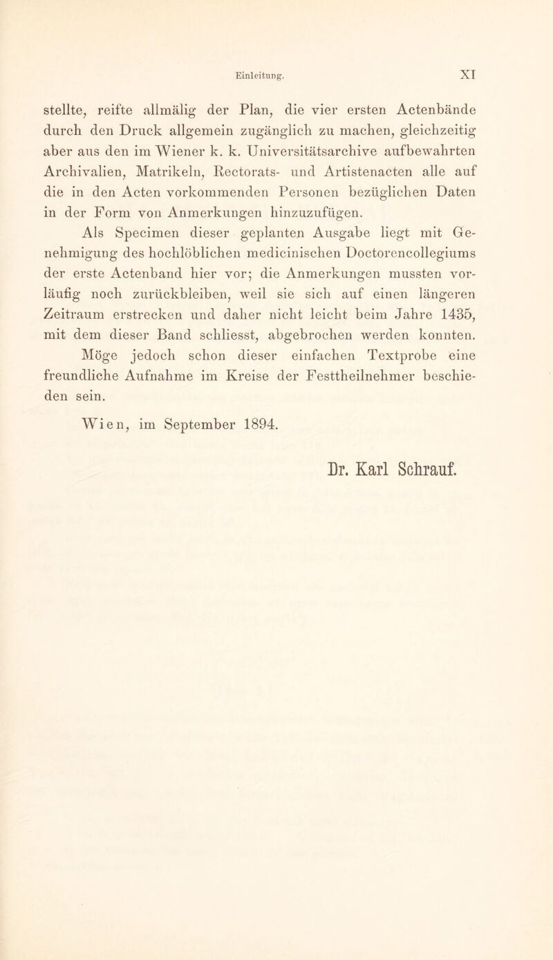stellte, reifte allmälig der Plan, die vier ersten Actenbände durch den Druck allgemein zugänglich zu machen, gleichzeitig aber aus den im Wiener k. k. Universitätsarchive aufbewahrten Archivalien, Matrikeln, Rectorats- und Artistenacten alle auf die in den Acten vorkommenden Personen bezüglichen Daten in der Form von Anmerkungen hinzuzufügen. Als Specimen dieser geplanten Ausgabe liegt mit Ge- nehmigung des hochlöblichen medicinischen Doctorencollegiums der erste Aetenband hier vor; die Anmerkungen mussten vor- läufig noch Zurückbleiben, weil sie sich auf einen längeren Zeitraum erstrecken und daher nicht leicht beim Jahre 1435, mit dem dieser Band schliesst, abgebrochen werden konnten. Möge jedoch schon dieser einfachen Textprobe eine freundliche Aufnahme im Kreise der Festtheilnehmer beschie- den sein. Wien, im September 1894. Dr. Karl Schrauf.