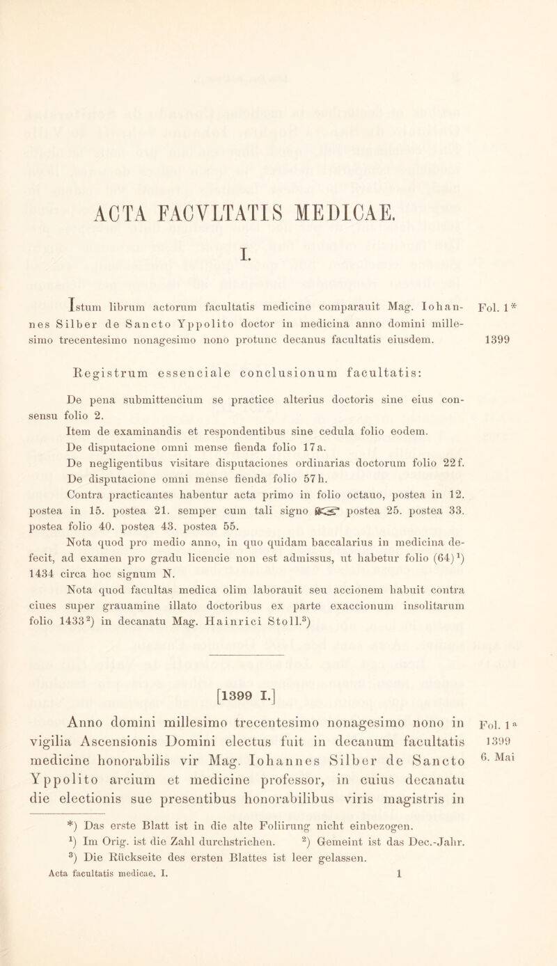 ACTA FACVLTATIS MEDICAE. I. Istum librum actorum facultatis medicine comparauit Mag-. Iohan- nes Silber de Sancto Yppolito doctor in medicina anno domini mille- simo trecentesimo nonagesimo nono protunc decanus facultatis eiusdem. Regist rum essenciale conclusionum facultatis: De pena submittencium se practice alterius doctoris sine eius con- sensu folio 2, Item de examinandis et respondentibus sine cedula folio eodem. De disputacione omni mense fienda folio 17 a. De negligentibus visitare disputaciones ordinarias doctorum folio 22 f. De disputacione omni mense fienda folio 57 h. Contra practicantes habentur acta primo in folio octauo, postea in 12. postea in 15. postea 21. semper cum tali signo SKS3 postea 25. postea 33. postea folio 40. postea 43. postea 55. Nota quod pro medio anno, in quo quidam baccalarius in medicina de- fecit, ad examen pro gradu licencie non est admissus, ut habetur folio (64)*) 1434 circa hoc signum N. Nota quod facultas medica olim laborauit seu accionem habuit contra ciues super grauamine illato doctoribus ex parte exaccionum insolitarum folio 1433* 2) in decanatu Mag. Hainrici Stoll.3) [1399 I.] Anno domini millesimo trecentesimo nonagesimo nono in vigilia Aseensionis Domini electus fuit in decanum facultatis medicine honorabilis vir Mag.. Johannes Silber de Sancto Yppolito arcium et medicine professor, in cuius decanatu die electionis sue presentibus honorabilibus viris magistris in *) Das erste Blatt ist in die alte Foliirung nicht einbezogen. J) Im Orig, ist die Zahl durchstrichen. 2) Gemeint ist das Dec.-Jahr. 3) Die Rückseite des ersten Blattes ist leer gelassen. Acta facultatis medicae. I. 1 Fol. 1* 1399 Fol. 1 a 1399 6. Mai