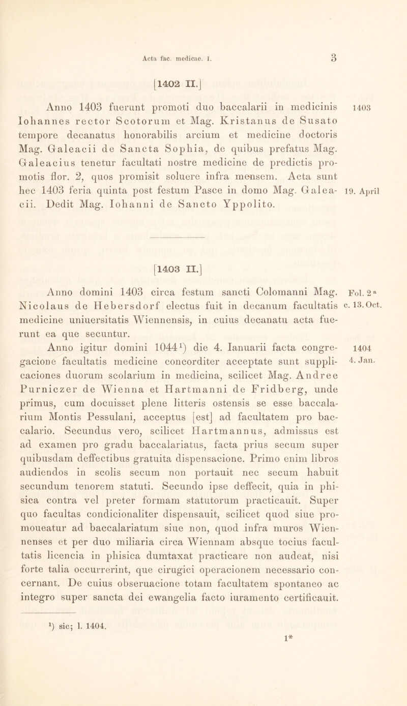 11402 II.] Anno 1403 fuerunt promoti duo baccalarii in medicinis Iohannes rector Scotorum et Mag. Kristanus de Susato tempore decanatus honorabilis arcium et medicine doctoris Mag. Galeacii de Sancta Sophia, de quibus prefatus Mag. Galeacius tenetur facultati nostre medicine de predictis pro- motis flor. 2, quos promisit soluere infra meusem. Acta sunt hec 1403 feria quinta post festum Pasee in domo Mag. Galea- cii. Dedit Mag. Xohanni de Sancto Yppolito. [1403 II.] Anno domini 1403 circa festum sancti Colomanni Mag. Nicolaus de Hebersdorf electus fuit in decanum facultatis medicine uniuersitatis Wiennensis, in cuius decanatu acta fue- runt ea que secuntur. Anno igitur domini 1044x) die 4. Ianuarii facta congre- gacione facultatis medicine concorditer acceptate sunt suppli- caciones duorum scolarium in medicina, scilicet Mag. Andree Purniczer de Wienna et Hartmanni de Fridberg, unde primus, cum doeuisset plene litteris ostensis se esse baccala- rium Montis Pessulani, acceptus [est] ad facultatem pro bac- calario. Secundus vero, scilicet Hartmannus, admissus est ad examen pro gradu baccalariatus, facta prius secum super quibusdam deffectibus gratuita dispensacione. Primo enim libros audiendos in scolis secum non portauit nec secum babuit secundum tenorem statuti. Secundo ipse deffecit, quia in phi- sica contra vel preter formam statutorum practicauit. Super quo facultas condicionaliter dispensauit, scilicet quod siue pro- moueatur ad baccalariatum siue non, quod infra muros Wien- nenses et per duo miliaria circa Wiennam absque tocius facul- tatis licencia in pliisica dumtaxat practicare non audeat, nisi forte talia occurrerint, que cirugici operacionem necessario con- cernant. De cuius obseruacione totam facultatem spontaneo ac integro super sancta dei ewangelia facto iuramento certificauit. H sic; 1. 1404. 1* 1403 19. April Fol. 2 a c. 13.0ct. 1404 4. Jan.