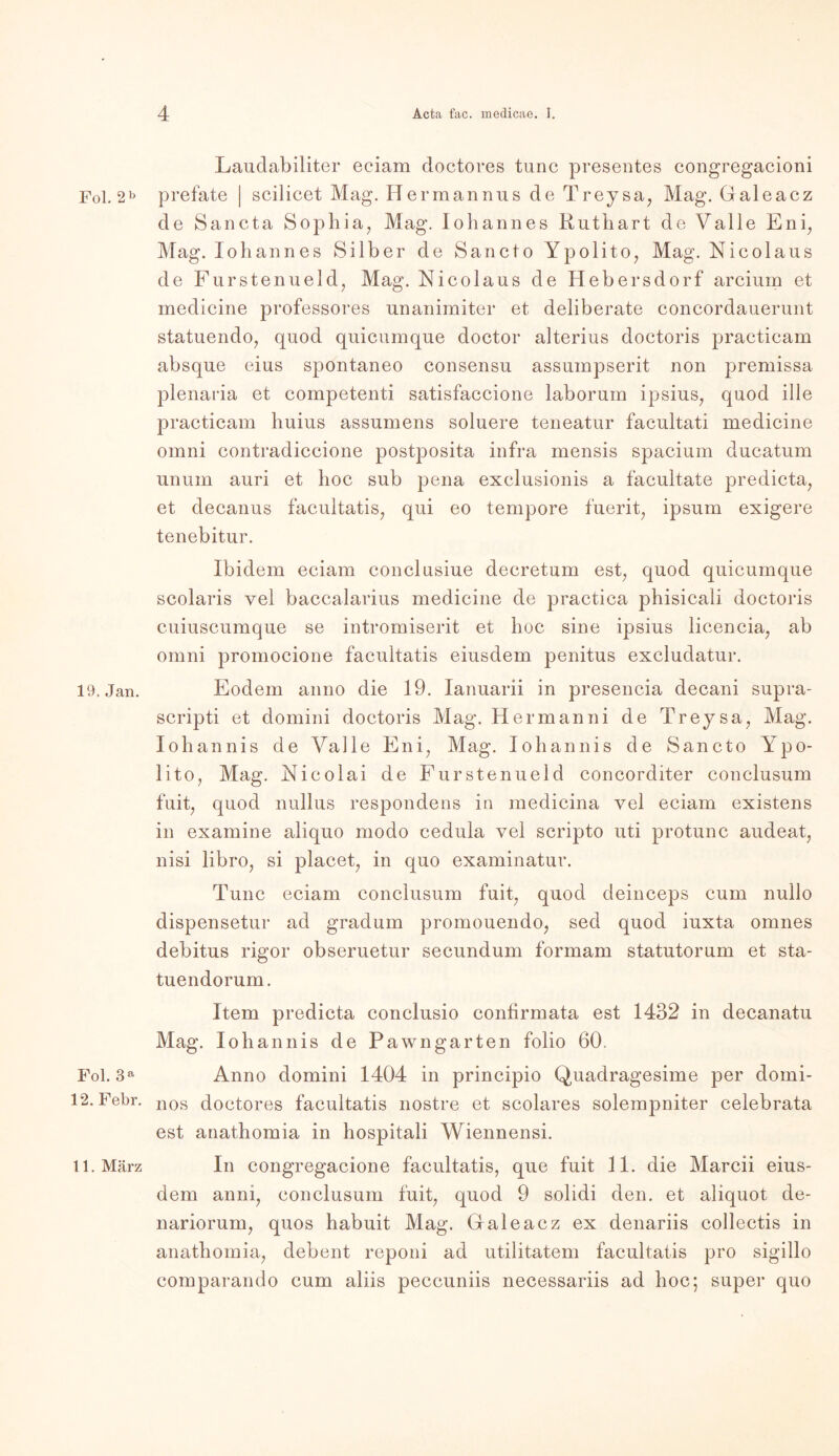 Fol. 2b 19. Jan. Fol. 3 a 12. Febr. 11. März Laudabiliter eciam doctores tune presentes congregacioni prefate | scilicet Mag. Herraannus de Treysa, Mag. Galeacz de Sancta Sophia, Mag. Io bann es Ruthart de Valle Eni, Mag. Johannes Silber de Sancto Ypolito, Mag. Nicolaus de Fürstenueld, Mag. Nicolaus de Hebersdorf arcium et medicine professores unanimiter et deliberate concordauerunt statuendo, quod quicumque doctor alterius doctoris practicam absque eius spontaneo consensu assumpserit non premissa plenaria et competenti satisfaccione laborura ipsius, quod ille practicam huius assumens soluere teneatur facultati medicine omni contradiccione postposita infra mensis spacium ducatum unum auri et hoc sub pena exclusionis a facultate predicta, et decanus facultatis, qui eo tempore fuerit, ipsum exigere tenebitur. Ibidem eciam conclusiue decretum est, quod quicumque scolaris vel baccalarius medicine de practica phisicali doctoris cuiuscumque se intromiserit et hoc sine ipsius licencia, ab omni promocione facultatis eiusdem penitus excludatur. Eodem anno die 19. lanuarii in presencia decani supra- scripti et domini doctoris Mag. Hermanni de Treysa, Mag. Xohannis de Valle Eni, Mag. Iohannis de Sancto Ypo- lito, Mag. Nicolai de Fürste nueld concorditer conclusum fuit, quod nullus respondens in medicina vel eciam existens in examine aliquo modo cedula vel scripto uti protunc audeat, nisi libro, si placet, in quo examinatur. Tune eciam conclusum fuit, quod deineeps cum nullo dispensetur ad gradum promouendo, sed quod iuxta omnes debitus rigor obseruetur secundum formam statutorum et sta- tuendorum. Item predicta conclusio contirmata est 1432 in decanatu Mag. Iohannis de Pawngarten folio 60. Anno domini 1404 in principio Quadragesime per domi- nos doctores facultatis nostre et scolares solempniter celebrata est anathomia in hospitali Wiennensi. In congregacione facultatis, que fuit 11. die Marcii eius- dem anni, conclusum fuit, quod 9 solidi den. et aliquot de- nariorum, quos habuit Mag. Galeacz ex denariis collectis in anathomia, debent reponi ad utilitatem facultatis pro sigillo comparando cum aliis peccuniis necessariis ad hoc; super quo