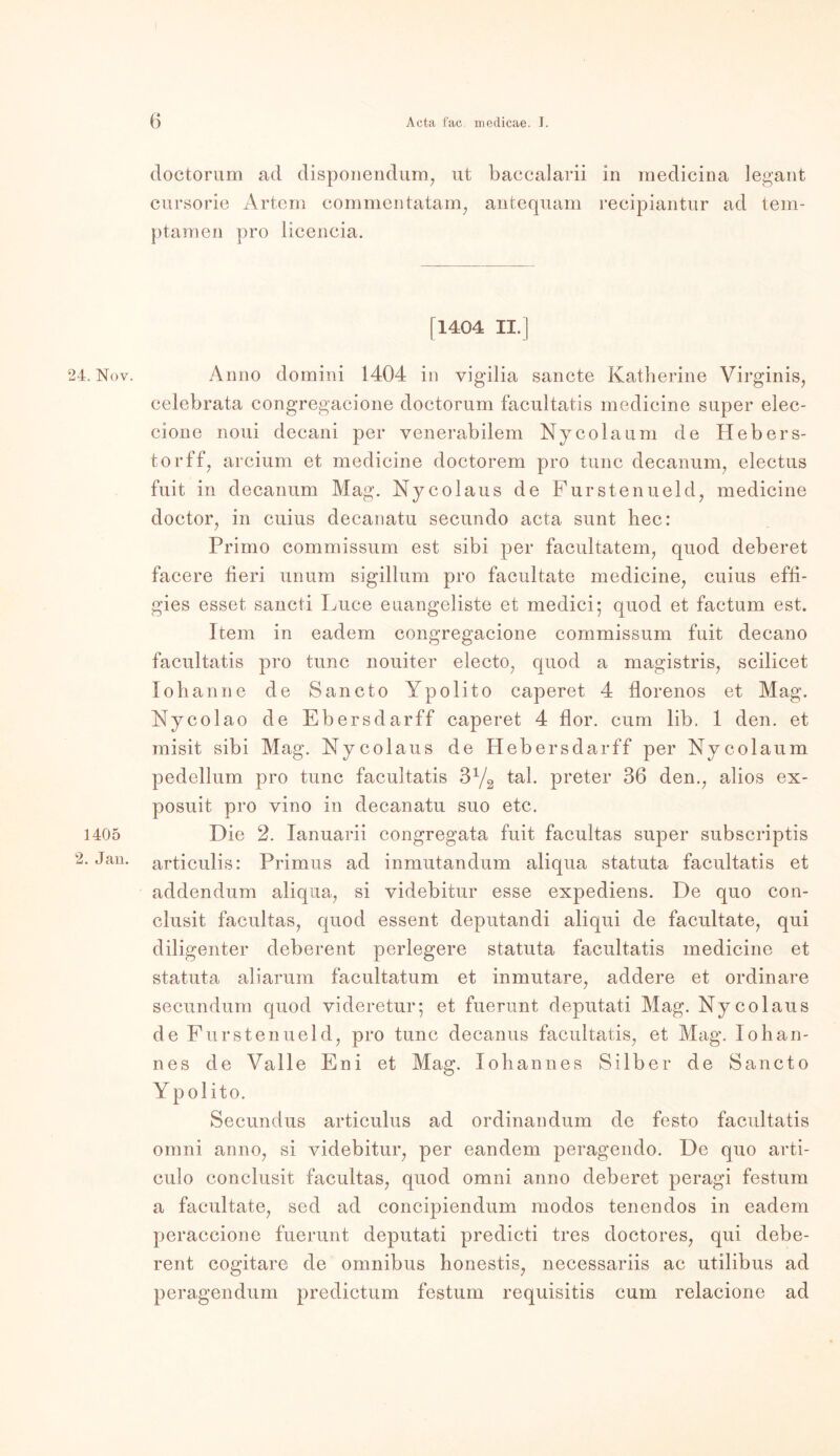 doctorum ad disponendum, ut baccalarii in raedicina legant cursorie Artem commentatam, antequam recipiantur ad tem- ptamen pro licencia. [1404 II.] 24. Nov. Anno domini 1404 in vigilia sancte Katherine Virginia, celebrata congregacione doctorum facultatis medicine super elec- cione noui decani per venerabilem Nycola um de Hebers- tor ff, arcium et medicine doctorem pro tune decanum, electus fuit in decanum Mag. Nycolaus de Furstenueld, medicine doctor, in cuius decanatu secundo acta sunt hec: Primo commissum est sibi per facultatem, quod deberet facere fieri unum sigillum pro facultate medicine, cuius effi- gies esset sancti Euce euangeliste et medici; quod et factum est. Item in eadem congregacione commissum fuit decano facultatis pro tune nouiter electo, quod a magistris, scilicet lohanne de Sancto Ypolito caperet 4 florenos et Mag. Nycolao de Ebersdarff caperet 4 flor. cum lib. 1 den. et misit sibi Mag. Nycolaus de Hebersdarff per Nycola um pedellum pro tune facultatis 3Y2 tal. preter 36 den., alios ex- posuit pro vino in decanatu suo etc. 1405 Die 2. Ianuarii congregata fuit facultas super subscriptis 2. Jan. articulis: Primus ad inmutandum aliqua statuta facultatis et addendum aliqua, si videbitur esse expediens. De quo con- clusit facultas, quod essent deputandi aliqui de facultate, qui diligenter deberent perlegere statuta facultatis medicine et statuta aliarum facultatum et inmutare, addere et ordinäre secundum quod videretur; et fuerunt deputati Mag. Nycolaus de Furstenueld, pro tune decanus facultatis, et Mag. Iohan- nes de Valle Eni et Mag. lobannes Silber de Sancto Y polito. Secundus articulus ad ordinandum de festo facultatis omni anno, si videbitur, per eandem peragendo. De quo arti- culo conclusit facultas, quod omni anno deberet peragi festum a facultate, sed ad concipiendum modos tenendos in eadem peraccione fuerunt deputati predicti tres doctores, qui debe- rent cogitare de Omnibus honestis, necessariis ac utilibus ad peragendum predictum festum requisitis cum relacione ad