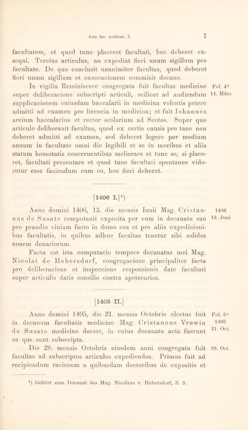 facultatem, et quod tune placeret facultati, hoc deberet ex- sequi. Tercius articulus, an expediat tieri unum sigillum pro facultate. De quo conclusit unanimiter facultas, quod deberet fieri unum sigillum et exsecucionem commisit decano. In vigilia Reminiscere congregata fuit facultas medicine super deliberacione subscripti articuli, scilicet ad audiendum supplicacionem cuiusdam baccalarii in medicina volentis petere admitti ad examen pro licencia in medicina; et fuit Johannes arcium baccalarius et rector scolarium ad Scotos. Super quo articulo deliberauit facultas, quod ex certis causis pro tune non deberet admitti ad examen, sed deberet legere per medium annum in facultate omni die legibili et se in moribus et aliis statum honestatis concernentibus meliorare et tune se, si place- ret, facultati presentare et quod tune facultati spontanee vide- retur esse faciendum cum eo, hoc fieri deberet. [1408 I.]1) Anno domini 1406, 13. die inensis Iunii Mag. Cristan- nus de Susato computauit exposita per eum in decanatu suo pro prandio ciuium facto in domo sua et pro aliis expedicioni- bus facultatis, in quibus adhuc facultas tenetur sibi solidos nouem denariorum. Facta est ista computacio tempore decanatus mei Mag. Nicolai de Hebersdorf, congregacione principaliter facta pro deliberacione et inspeccione responsionis date facultati super articulis datis consilio contra apotecarios. [1405 II.] Anno domini 1405, die 21. mensis Octobris electus fuit in decanum facultatis medicine Mag. Cristanrms Vrowin de Susato medicine doctor, in cuius decanatu acta fuerunt ea que sunt subscripta. Die 28. mensis Octobris eiusdem anni congregata fuit facultas ad subscriptos articulos expediendos. Primus fuit ad recipiendum racionem a quibusdam doctoribus de expositis et Fol. 4b 14. März 1406 13. Juni Fol. 5a 1405 21. Oct. 28. Oct. 0 Gehört zum Decanat des Mag1. Nicolaus v. Hebersdorf, S. 9.