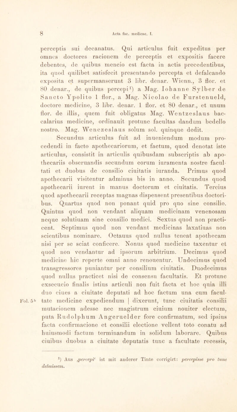 perceptis sui decanatus. Qui articulus fuit expeditus per omncs doctores racionem de perceptis et expositis facere debentes, de quibus mencio est facta in actis precedentibus, ita quod quilibet satisfecit presentando percepta et defalcando exposita et supermanserunt 3 libr. denar. Wienn., 3 flor. et 80 denar., de quibus percepi1) a Mag. Iohanne Sy Iber de Sancto Ypolito 1 flor., a Mag. Nicolao de Fürstenueld, doctore medicine, 3 libr. denar. 1 flor. et 80 denar., et unum flor. de illis, quem fuit obligatus Mag. Wentzeslaus bac- calarius medicine, ordinauit protunc facultas dandum bedello nostro. Mag. Wenczeslaus solum sol. quinque dedit. Secundus articulus fuit ad inueniendum modum pro- eedendi in facto apothecariorum, et factum, quod denotat iste articulus, consistit in articulis quibusdam subscriptis ab apo- thecariis obseruandis secundum eorum iuramenta nostre facuh tati et duobus de consilio ciuitatis iuranda. Primus quod apothecarii yisitentur adminus bis in anno. Secundus quod apothecarii iurent in manus doctorum et ciuitatis. Tercius quod apothecarii receptas magnas dispensent presentibus doctori- bus. Quartus quod non ponant quid pro quo sine consilio. Quintus quod non vendant aliquam medicinam venenosam neque solutiuam sine consilio medici. Sextus quod non practi- cent. Septimus quod non vendant medicinas laxatiuas non scientibus nominare. Octauus quod nullus teneat apothecam nisi per se sciat conficere. Nonus quod medicine taxentur et quod non vendantur ad ipsorum arbitrium. Decimus quod medicine hie reperte omni anno renouentur. Undecimus quod transgressores puniantur per consilium ciuitatis. Duodecimus quod nullus practicet nisi de consensu facultatis. Et protunc exsecucio finalis istius articuli non fuit facta et hoc quia illi duo eines a ciuitate deputati ad hoc factum una cum facul- Fol. 5b täte medicine expediendum | dixerunt, tune ciuitatis consilii mutacionem adesse nec magistrum ciuium nouiter electum, puta Rudolphum Angeruelder fore confirmatum, sed ipsius facta confirmacione et consilii electione vellent toto conatu ad huiusmodi factum terminandum in solidum laborare. Quibus ciuibus duobus a ciuitate deputatis tune a facultate recessis, -1) Aus ,per<:epi‘ ist mit anderer Tinte corrigirt: percepisse pro tune debuissem.