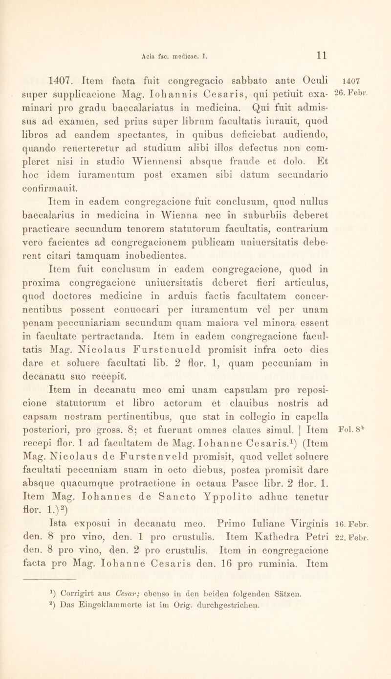 1407. Item facta fuit congregacio sabbato ante Oculi 1407 super supplicacione Mag. Iobannis Cesaris, qui petiuit exa- 26.Febr. minari pro gradu baccalariatus in medicina. Qui fuit admis- sus ad examen, sed prius super librum facultatis iurauit, quod libros ad eandem spectantes, in quibus deticiebat audiendo, quando reuerteretur ad Studium alibi illos defectus non com- pleret nisi in studio Wiennensi absque fraude et dolo. Et hoc idem iuramentum post examen sibi datum secundario confirmauit. Item in eadem congregacione fuit conclusum, quod nullus baccalarius in medicina in Wienna nee in suburbiis deberet practicare secundum tenorem statutorum facultatis, contrarium vero facientes ad congregacionem publicam uniuersitatis debe- rent citari tamquam inobedientes. Item fuit conclusum in eadem congregacione, quod in proxima congregacione uniuersitatis deberet heri articulus, quod doctores medicine in arduis factis facultatem concer- nentibus possent conuocari per iuramentum yel per unam penam peccuniariam secundum quam maiora vel minora essent in facultate pertractanda. Item in eadem congregacione facul- tatis Mag. Nicolaus Furstenueld promisit infra octo dies dare et soluere facultati lib. 2 flor. 1, quam peccuniam in decanatu suo recepit. Item in decanatu meo emi unam capsulam pro reposi- cione statutorum et libro actorum et clauibus nostris ad capsam nostram pertinentibus, que stat in collegio in capella posteriori, pro gross. 8; et fuerunt omnes claues simul. | Item Fol. 8b recepi flor. 1 ad facultatem de Mag. Iohanne Cesaris.1) (Item Mag. Nicolaus de Furstenveld promisit, quod vellet soluere facultati peccuniam suam in octo diebus, postea promisit dare absque quacumque protractione in octaua Pasee libr. 2 flor. 1. Item Mag. Iohannes de Sancto Yppolito adhuc tenetur flor. I.)2) Ista exposui in decanatu meo. Primo Iuliane Virginis 16. Febr. den. 8 pro vino, den. 1 pro crustulis. Item Kathedra Petri 22. Febr. den. 8 pro vino, den. 2 pro crustulis. Item in congregacione facta pro Mag. Iohanne Cesaris den. 16 pro ruminia. Item *) Corrigirt aus Cescir; ebenso in den beiden folgenden Sätzen. 2) Das Eingeklammerte ist im Orig, durchgestriclien.