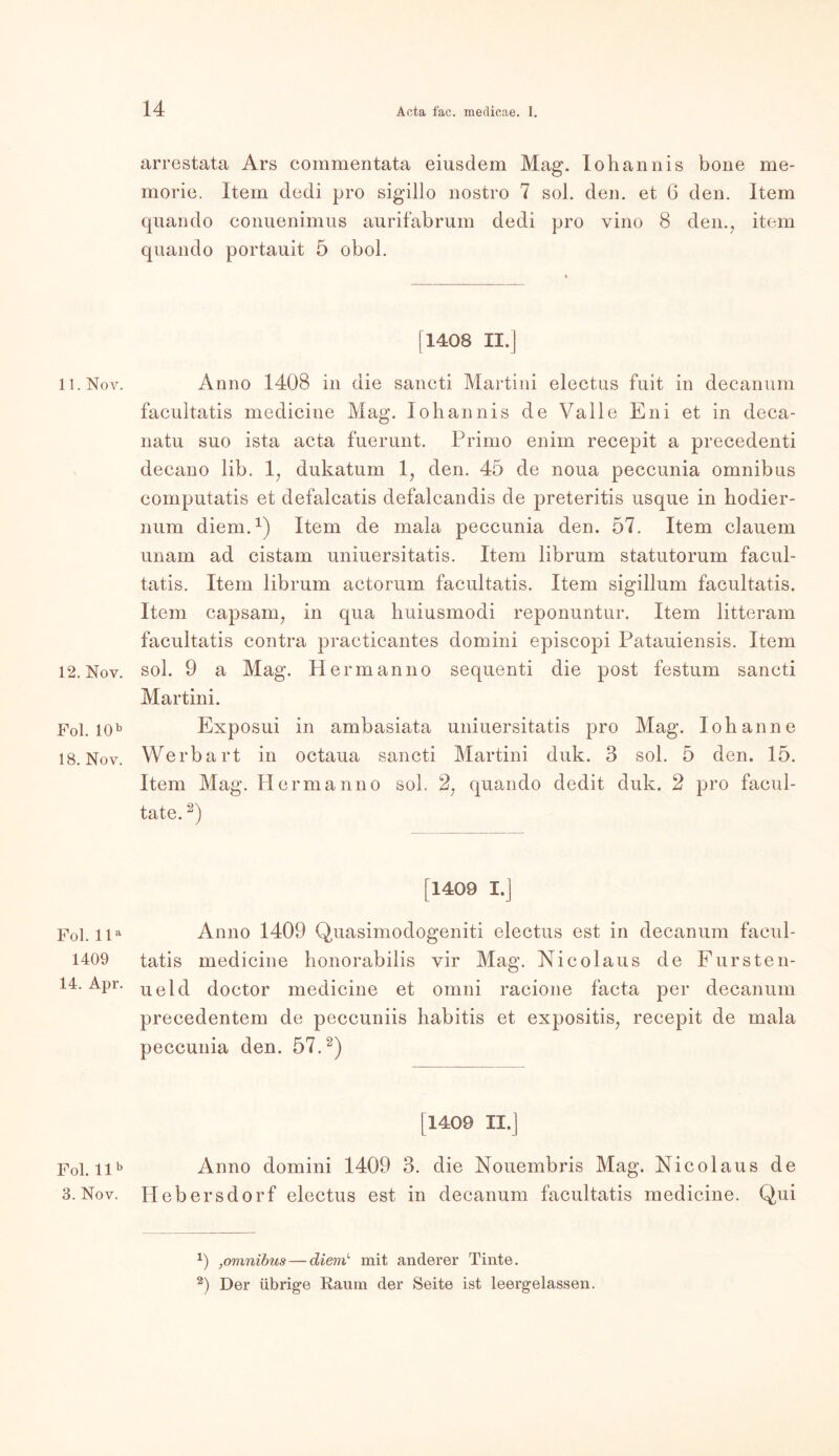 11. Nov. 12. Nov. Fol. 10b 18. Nov. Fol. lla 1409 14. Apr. Fol. 11b 3. Nov. arrestata Ars commentata eiusdem Mag. lohannis bone me- morie. Item dedi pro sigillo nostro 7 sol. den. et 6 den. Item quando eonuenimus aurifabrum dedi pro vino 8 den.; item quando portauit 5 obol. [1408 II.] Anno 1408 in die sancti Martini electus fuit in decanum facultatis medicine Mag. lohannis de Valle Eni et in deca- natu suo ista acta fuerunt. Prirno enim recepit a precedenti decano lib. 1; dukatum 1, den. 45 de noua peccunia Omnibus computatis et defalcatis defalcandis de preteritis usque in hodier- num diem.1) Item de mala peccunia den. 57. Item dauern unam ad cistam uniuersitatis. Item librum statutorum facul- tatis. Item librum actorum facultatis. Item sigillum facultatis. Item capsanq in qua huiusmodi reponuntur. Item litteram facultatis contra practicantes domini episcopi Patauiensis. Item sol. 9 a Mag. Herrn anno sequenti die post festum sancti Martini. Exposui in ambasiata uniuersitatis pro Mag. Iohanne Werbart in octaua sancti Martini duk. 3 sol. 5 den. 15. Item Mag. Hermanno sol. 27 quando dedit duk. 2 pro facul- tate.2) [1409 I.] Anno 1409 Quasimodogeniti electus est in decanum facul- tatis medicine honorabilis vir Mag. Nicolaus de Fursten- ueld doctor medicine et omni racione facta per decanum precedentem de peccuniis habitis et expositis7 recepit de mala peccunia den. 57.2) [1409 II.] Anno domini 1409 3. die Nouembris Mag. Nicolaus de Hebersdorf electus est in decanum facultatis medicine. Qui x) ,omnibus — diem mit anderer Tinte. 2) Der übrige Raum der Seite ist leergelassen.