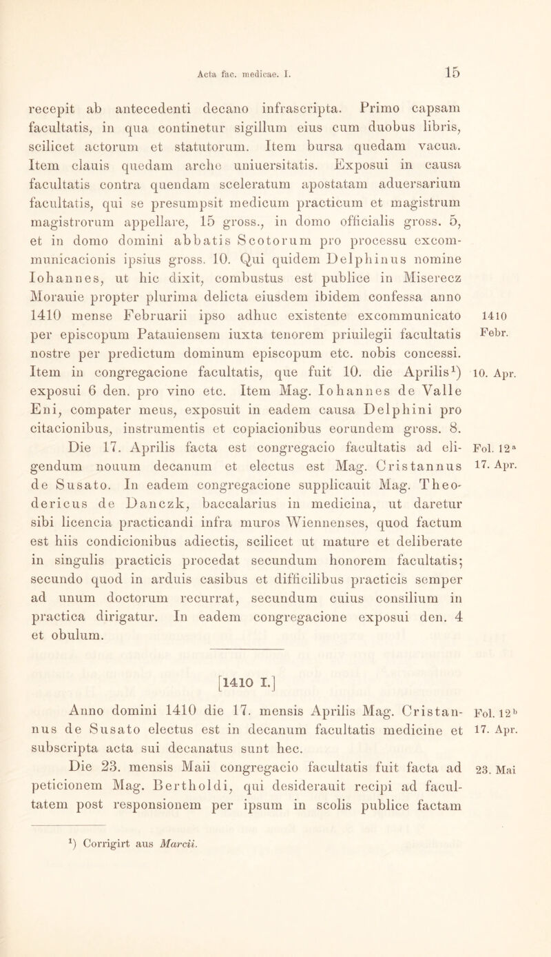 recepit ab antecedenti decano infrascripta. Primo capsam facultatis, in qua eontinetur sigillum eius cum duobus libris, scilicet actorum et statutorum. Item bursa quedam vacua. Item clauis quedam arclie uniuersitatis. Exposui in causa facultatis contra quendam sceleratum apostatam aduersarium facultatis, qui se presumpsit medicum practicum et magistrum magistrorum appellare, 15 gross., in domo oflicialis gross. 5, et in domo domini abbatis Scotorum pro processu excom- municacionis ipsius gross. 10. Qui quidem Delphinus nomine lohannes, ut hic dixit, combustus est publice in Miserecz Morauie propter plurima delicta eiusdem ibidem confessa anno 1410 mense Februarii ipso adhuc existente excommunicato per episcopum Patauiensem iuxta tenorem priuilegii facultatis nostre per predietum dominum episcopum etc. nobis concessi. Item in congregacione facultatis, que fuit 10. die Aprilis1) exposui 6 den. pro vino etc. Item Mag. lohannes de Yalle Eni, compater meus, exposuit in eadem causa Delpbini pro citacionibus, instrumentis et copiacionibus eorundem gross. 8. Die 17. Aprilis facta est congregacio facultatis ad eli- gendum nouum decanum et electus est Mag. Cristannus de Susato. In eadem congregacione supplieauit Mag. Theo- dericus de Danczk, baccalarius in medicina, ut daretur sibi licencia practicandi infra muros Wiennenses, quod factum est hiis condicionibus adiectis, scilicet ut mature et deliberate in singulis practicis procedat secundum honorem facultatis; secundo quod in arduis casibus et difhcilibus practicis semper ad unum doctorum recurrat, secundum cuius consilium in practica dirigatur. In eadem congregacione exposui den. 4 et obulum. [1410 I.] Anno domini 1410 die 17. inensis Aprilis Mag. Cristan- nus de Susato electus est in decanum facultatis medicine et subscripta acta sui decanatus sunt hec. Die 23. mensis Maii congregacio facultatis fuit facta ad peticionem Mag. Bertholdi, qui desiderauit recipi ad facul- tatem post responsionem per ipsum in scolis publice factam 1410 Febr. 10. Apr. Fol. 12 a 17. Apr. Fol. 12 b 17. Apr. 23. Mai 0 Corrigirt aus Marcii.