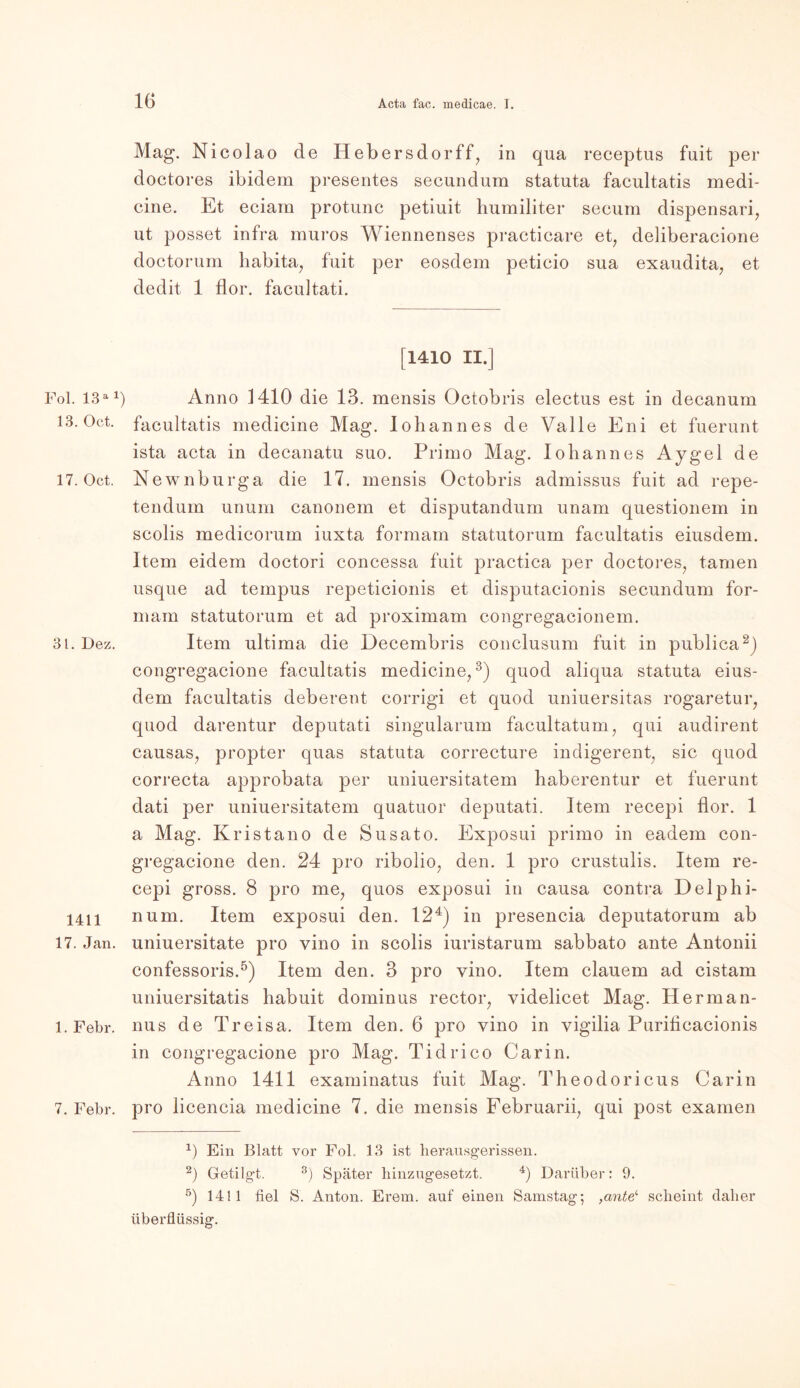 Fol. 13 al 13. Oct. 17. Oct. 31. Dez. 1411 17. Jan. 1. Febr. 7. Febr. Mag. Nicolao de Hebersdorff, in qua receptus fuit per doctores ibidem presentes secundum statuta facultatis medi- cine. Et eciam protunc petiuit humiliter seeum dispensari, ut posset infra muros Wiennenses practicare et, deliberacione doctorum habita, fuit per eosdern peticio sua exaudita, et dedit 1 flor. facuitati. [1410 II.] Anno 1410 die 13. mensis Octobris electus est in decanum facultatis medicine Mag. Ioliannes de Valle Eni et fuerunt ista acta in decanatu suo. Primo Mag. Ioliannes Aygel de Newnburga die 17. mensis Octobris admissus fuit ad repe- tendum unum canonem et disputandum unam questionem in scolis medicorum iuxta formam statutorum facultatis eiusdem. Item eidem doctori concessa fuit practica per doctores, tarnen usque ad tempus repeticionis et disputacionis secundum for- mam statutorum et ad proximam congregacionem. Item ultima die Decembris conclusum fuit in publica2) congregacione facultatis medicine,3) quod aliqua statuta eius- dem facultatis deberent corrigi et quod uniuersitas rogaretur, quod darentur deputati singularum facultatum, qui audirent causas, propter quas statuta correcture indigerent, sic quod correcta approbata per uniuersitatem baberentur et fuerunt dati per uniuersitatem quatuor deputati. Item recepi flor. 1 a Mag. Kristano de Susato. Exposui primo in eadem con- gregacione den. 24 pro ribolio, den. 1 pro crustulis. Item re- cepi gross. 8 pro me, quos exposui in causa contra Delphi- num. Item exposui den. 124) in presencia deputatorum ab uniuersitate pro vino in scolis iuristarum sabbato ante Antonii confessoris.5) Item den. 3 pro vino. Item dauern ad cistam uniuersitatis habuit dominus rector, videlicet Mag. Herman- nus de Treisa. Item den. 6 pro vino in vigilia Puriticacionis in congregacione pro Mag. Tidrico Car in. Anno 1411 examinatus fuit Mag. Theodoricus Carin pro licencia medicine 7. die mensis Februarii, qui post examen *) Ein Blatt vor Fol. 13 ist herausgerissen. 2) Getilgt. 3) Später hinzugesetzt. 4) Darüber: 9. 5) 1411 fiel S. Anton. Erem. auf einen Samstag; ,cmtel scheint daher überflüssig.