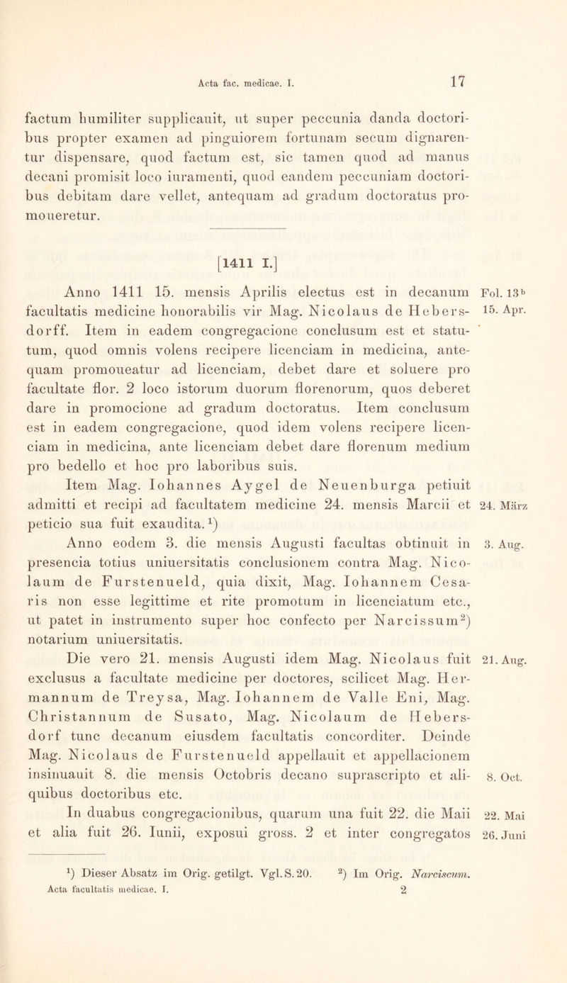 factum humiliter supplicauit, ut super peccunia danda doctori- bus propter exarnen ad pinguiorem fortunam secum dignaren- tur dispensare, quod factum est, sic tarnen quod ad manus decani promisit loco iuramenti, quod eandem peccuniam doctori- bus debitam dare vellet, antequam ad gradum doctoratus pro- moueretur. [1411 I.] Anno 1411 15. mensis Äprilis electus est in decanum facultatis medicine bonorabilis vir Mag. Nico laus de Hebers- dorff. Item in eadem congregacione conclusum est et statu- tum, quod omnis volens recipere licenciam in medicina, ante- quam promoueatur ad licenciam, debet dare et soluere pro facultate flor. 2 loco istorum duorum florenorum, quos deberet dare in promocione ad gradum doctoratus. Item conclusum est in eadem congregacione, quod idem volens recipere licen- ciam in medicina, ante licenciam debet dare florenum medium pro bedello et hoc pro laboribus suis. Item Mag. Iohannes Aygel de Neuenburga petiuit admitti et recipi ad facultatem medicine 24. mensis Marcii et peticio sua fuit exaudita.1) Anno eodem 3. die mensis Augusti facultas obtinuit in presencia totius uniuersitatis conclusionem contra Mag. Nico- la um de Fürste nueld, quia dixit, Mag. loliannem Cesa- ris non esse legittime et rite promotum in licenciatum etc., ut patet in instrumento super hoc confecto per Nareissum2) notarium uniuersitatis. Die vero 21. mensis Augusti idem Mag. Nicolaus fuit exclusus a facultate medicine per doctores, scilicet Mag. Her- mannum de Treysa, Mag. lohannem de Yalle Eni, Mag. Christannum de Susato, Mag. Nicolaum de Hebers- dorf tune decanum eiusdem facultatis concorditer. Deinde Mag. Nicolaus de Fürstenueld appellauit et appellacionem insinuauit 8. die mensis Octobris decano suprascripto et ali- quibus doctoribus etc. In duabus cougregaeionibus, quarum una fuit 22. die Maii et alia fuit 26. Iunii, exposui gross. 2 et inter congregatos x) Dieser Absatz im Orig, getilgt. Vgl. S. 20. 2) Im Orig. Narciscwn. Acta facultatis medicae. I. 2 Fol. 13^ 15. Apr. 24. März 3. Au g. 21. Aug. 8. Oct. 22. Mai 26. Juni
