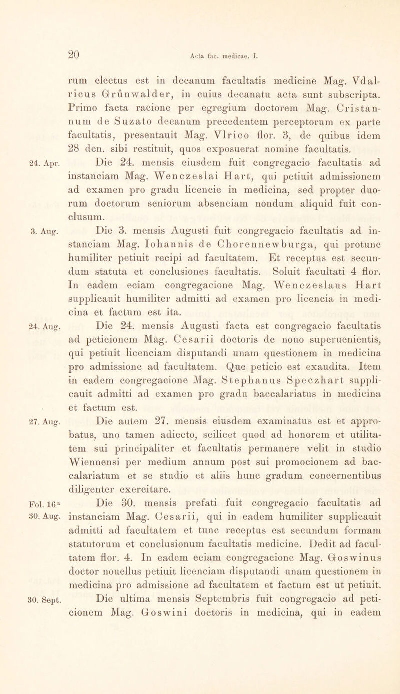24. Apr. 3. Aug. 24. Aug. 27. Aug. Fol. 16 a 30. Aug. 30. Sept. rum electus est in decanum facultatis medicine Mag. Vdal- ricus Gru nwa 1 der, in cuius decanatu acta sunt subscripta. Primo facta racione per egregium doctorem Mag. Cristan- num de Suzato decanum precedentem perceptorum ex parte facultatis, presentauit Mag. Vlrico flor. 3, de quibus idem 28 den. sibi restituit, quos exposuerat nomine facultatis. Die 24. mensis eiusdem fuit congregacio facultatis ad instanciam Mag. Wenczeslai Hart, qui petiuit admissionem ad examen pro gradu licencie in medicina, sed propter duo- rum doctorum seniorum absenciam nondum aliquid fuit con- clusum. Die 3. mensis Augusti fuit congregacio facultatis ad in- stanciam Mag. Iohannis de Chorennewburga, qui protunc humiliter petiuit recipi ad facultatem. Et receptus est secun- dum statuta et conclusiones facultatis. Soluit facultati 4 flor. In eadem eciam congregacione Mag. Wenczeslaus Hart supplicauit humiliter admitti ad examen pro licencia in medi- cina et factum est ita. Die 24. mensis Augusti facta est congregacio facultatis ad peticionem Mag. Cesarii doctoris de nouo superuenientis, qui petiuit licenciam disputandi unam questionem in medicina pro admissione ad facultatem. Que peticio est exaudita. Item in eadem congregacione Mag. Stephanus Speczhart suppli- cauit admitti ad examen pro gradu baccalariatus in medicina et factum est. Die autem 27. mensis eiusdem examinatus est et appro- batus, uno tarnen adiecto, scilicet quod ad honorem et utilita- tem sui principaliter et facultatis permanere velit in studio Wiennensi per medium annum post sui promocionem ad bae- calariatum et se studio et aliis hunc gradum concernentibus diligenter exercitare. Die 30. mensis prefati fuit congregacio facultatis ad instanciam Mag. Cesarii, qui in eadem humiliter supplicauit admitti ad facultatem et tune receptus est secundum formam statutorum et conclusionum facultatis medicine. Dedit ad facul- tatem flor. 4. In eadem eciam congregacione Mag. Goswinus doctor nouellus petiuit licenciam disputandi unam questionem in medicina pro admissione ad facultatem et factum est ut petiuit. Die ultima mensis Septembris fuit congregacio ad peti- cionem Mag. Goswini doctoris in medicina, qui in eadem
