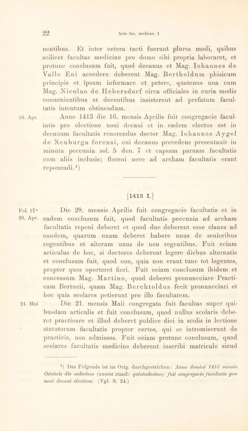 nentibus. Et inter cetera tacti fuerunt plures modi, quibus scilicet facultas medicine pro domo sibi propria laboraret, et protunc conclusum fuit, quod decanus et Mag. Iohannes de Valle Eni accedere deberent Mag. Bertboldum phisicum principis et ipsum informare et petere, quatenus una cum Mag. Nicolao de Hebersdorf circa ofliciales in curia modis conuenientibus et decentibus insisterent ad prefatum facul- tatis intentum obtinendum. 16. Apr. Anno 1413 die 16. mensis Aprilis fuit congregacio faeul- tatis pro electione noui decani et in eadem electus est in decanum facultatis reuerendus doctor Mag. Iohannes Aygel de Neuburga forensi, cui decanus precedens presentauit in minuta peccunia sol. 5 den. 7 et capsam paruam facultatis cum aliis inclusis; floreni uero ad archam facultatis erant reponendi.*•) [1413 I.] Fol. 17a Die 28. mensis Aprilis fuit congregacio facultatis et in 28. Apr. eadem conclusum fuit, quod facultatis peccunia ad archam facultatis reponi deberet et quod due deberent esse claues ad eandem, quarum unam deberet habere unus de senioribus regentibus et alteram unus de non regentibus. Fuit eciam articulus de hoc, si doctores deberent legere diebus alternatis et conclusum fuit, quod non, quia non erant tune tot legentes, propter quos oporteret Heri. Fuit eciam conclusum ibidem et concessum Mag. Martino, quod deberet pronunceiare Practi- cam Bertucii, quam Mag. Berchtoldus fecit pronuncciari et hoc quia scolares petierunt pro illo facultatem. 21. Mai Die 21. mensis Maii congregata fuit facultas super qui- busdam articulis et fuit conclusum, quod nullus scolaris debe- ret praeticare et illud deberet publice dici in scolis in lectione statutorum facultatis propter certos, qui se intromiserunt de practicis, non admissos. Fuit eciam protunc conclusum, quod scolares facultatis medicine deberent inscribi matricule sicud *) Das Folgende ist im Orig, durcligestrichen: Anno clomini 1413 mensis Octobris die sedecima (zuerst stand: quintadecima) fuit congregacio facidtatis qrro noui decani electione. (Vgl. S. 24.)