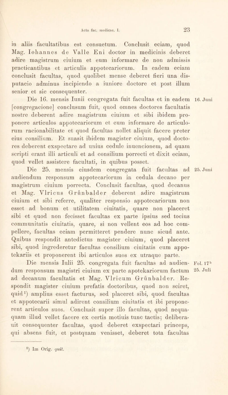 in aliis facultatibus est consuetum. Conclusit eciam, quod Mag. Iohannes de Valle Eni doctor in medicinis deberet adire magistrum ciuium et eum informare de non admissis practicantibus et articulis appotecariorum. In eadem eciam conclusit facultas, quod quolibet mense deberet tieri una dis- putacio adminus incipiendo a iuniore doctore et post illum senior et sic consequenter. Die 16. mensis Iunii congregata fuit facultas et in eadem 16. Juni [congregacione] conclusum fuit, quod omnes doctores facultatis nostre deberent adire magistrum ciuium et sibi ibidem pro- ponere articulos appotecariorum et eum informare de articulo- rum racionabilitate et quod facultas nollet aliquit facere preter eius consilium. Et suasit ibidem magister ciuium, quod docto- res deberent exspectare ad unius cedule inuencionem, ad quam scripti erant illi articuli et ad consilium porrecti et dixit eciam, quod vellet assistere facultati, in quibus posset. Die 25. mensis eiusdem congregata fuit facultas ad 25. Juni audiendum responsum appotecariorum in cedula decano per magistrum ciuium porrecta. Conclusit facultas, quod decanus et Mag. Vlricus Grünbalder deberent adire magistrum ciuium et sibi referre, qualiter responsio appotecariorum non esset ad bonum et utilitatem ciuitatis, quare non placeret sibi et quod non fecisset facultas ex parte ipsius sed tocius communitatis ciuitatis, quare, si non vellent eos ad hoc com- pellere, facultas eciam permitteret pendere nunc sicud ante. Quibus respondit antedictus magister ciuium, quod placeret sibi, quod ingrederetur facultas consilium ciuitatis cum appo- tekariis et proponerent ibi articulos suos ex utraque parte. Die mensis Iulii 25. congregata fuit facultas ad audien- Fol. I7b dum responsum magistri ciuium ex parte apotekariorum factum Juli ad decanum facultatis et Mag. Vlricum Grünbalder. Re- spondit magister ciuium prefatis doctoribus, quod non sciret, quid1) amplius esset facturus, sed placeret sibi, quod facultas et appotecarii simul adirent consilium ciuitatis et ibi propone- rent articulos suos. Conclusit super illo facultas, quod nequa- quam illud vellet facere ex certis motiuis tune tactis; delibera- uit consequenter facultas, quod deberet exspectari princeps, qui absens fuit, et postquam venisset, deberet tota facultas