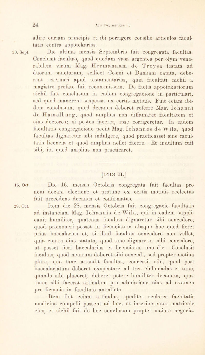 30. Sept. 16. Oct. 28. Oct. adire curiarn principis et ibi porrigere consilio articulos facul- tatis contra appotekarios. Die ultima mensis Septembris fuit congregata facultas. Conclusit facultas, quod quedam yasa argentea per olym vene- rabilem virum Mag. Hermannum de Treysa testata ad duorum sanctorum, scilicet Cosmi et Damiani capita, debe- rent reseruari apud testamentarios, quia facultati nichil a magistro prefato fuit recommissum. De factis appotekariorum nichil fuit conclusum in eadem congregacione in particulari, sed quod manerent suspensa ex certis motiuis. Fuit eciam ibi- dem conclusum, quod decanus deberet referre Mag. Iohanni de Hamelburg, quod amplius non diffamaret facultatem et eius doctores; si postea faceret, ipse corrigeretur. In eadem facultatis congregacione peciit Mag. Iohannes de Wila, quod facultas dignaretur sibi indulgere, quod practicasset sine facul- tatis licencia et quod amplius nollet facere. Et indultum fuit sibi, ita quod amplius non practicaret. [1413 II.] Die 16. mensis Octobris congregata fuit facultas pro noui decani electione et protunc ex certis motiuis reelectus fuit precedens decanus et contirmatus. Item die 28. mensis Octobris fuit congregacio facultatis ad instanciam Mag. Iohannis de Wila, qui in eadem suppli- cauit humiliter, quatenus facultas dignaretur sibi concedere, quod promoueri posset in licenciatum absque hoc quod fieret prius baccalarius et, si illud facultas concedere non vellet, quia contra eius statuta, quod tune dignaretur sibi concedere, ut posset fieri baccalarius et licenciatus uno die. Conclusit facultas, quod neutrum deberet sibi concedi, sed propter motiua plura, que tune attendit facultas, concessit sibi, quod post bacealariatum deberet exspectare ad tres ebdomadas et tune, quando sibi placeret, deberet petere humiliter decanum, qua- tenus sibi faceret articulum pro admissione eius ad examen pro licencia in facultate antedicta. Item fuit eciam articulus, qualiter scolares facultatis medicine compelli possent ad hoc, ut inscriberentur matricule eius, et nichil fuit de hoc conclusum propter maiora negocia.