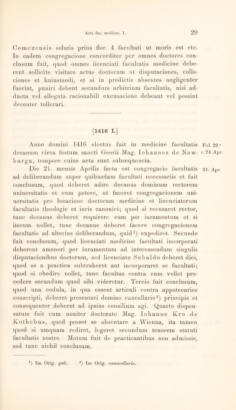 Comczensis solutis prius flor. 4 facultati ut moris est etc. In eadem congregacione concorditer per omnes doctores con- clusum fuit, quod omnes licenciati facultatis medicine debe- rent sollicite visitare actus doctorum ut disputaciones, colla- ciones et huiusmodi, et si in predictis absentes negligenter fuerint, puniri debent secundum arbitrium facultatis, nisi ad- ducta vel allegata racionabili excusacione debeant yel possint decenter tollerari. [1416 I.] Anno domini 1416 electus fuit in medicine facultatis Fol. 23a decanum circa festum sancti Georii Mag. Iobannes de New- c.24.Apr. burga, tempore cuius acta sunt subsequencia. Die 21. mensis Aprilis facta est congregacio facultatis 21. Apr. ad deliberandum super quibusdam facultati necessariis et fuit conclusum, quod deberet adire decanus dominum rectorem uniuersitatis et eum petere, ut faceret congregacionem uni- uersitatis pro locacione doctorum medicine et licenciatorum facultatis theologie et iuris canonici; quod si recusaret rector, tune decanus deberet requirere eum per iuramentum et si iterum nollet, tune decanus deberet facere congregacionem facultatis ad ulterius deliberandum, quid1) expediret. Secundo fuit conclusum, quod licenciati medicine facultati incorporati deberent amoneri per iuramentum ad interessendum singulis disputacionibus doctorum, sed licenciato Sebaldo deberet dici, quod se a practica subtraheret aut incorporaret se facultati; quod si obedire nollet, tune facultas contra eum vellet pro- cedere secundum quod sibi yideretur. Tercio fuit conclusum, quod una cedula, in qua essent articuli contra appotecarios conscripti, deberet presentari doinino cancellario2) principis et consequenter deberet ad ipsius consilium agi. Quarto dispen- satum fuit cum nouiter doctorato Mag. loh an ne Kro de Kothebus, quod posset se absentare a Wienna, ita tarnen quod si umquam rediret, legeret secundum tenorem statuti facultatis nostre. Motum fuit de practicantibus non admissis, sed tune nichil conclusum.