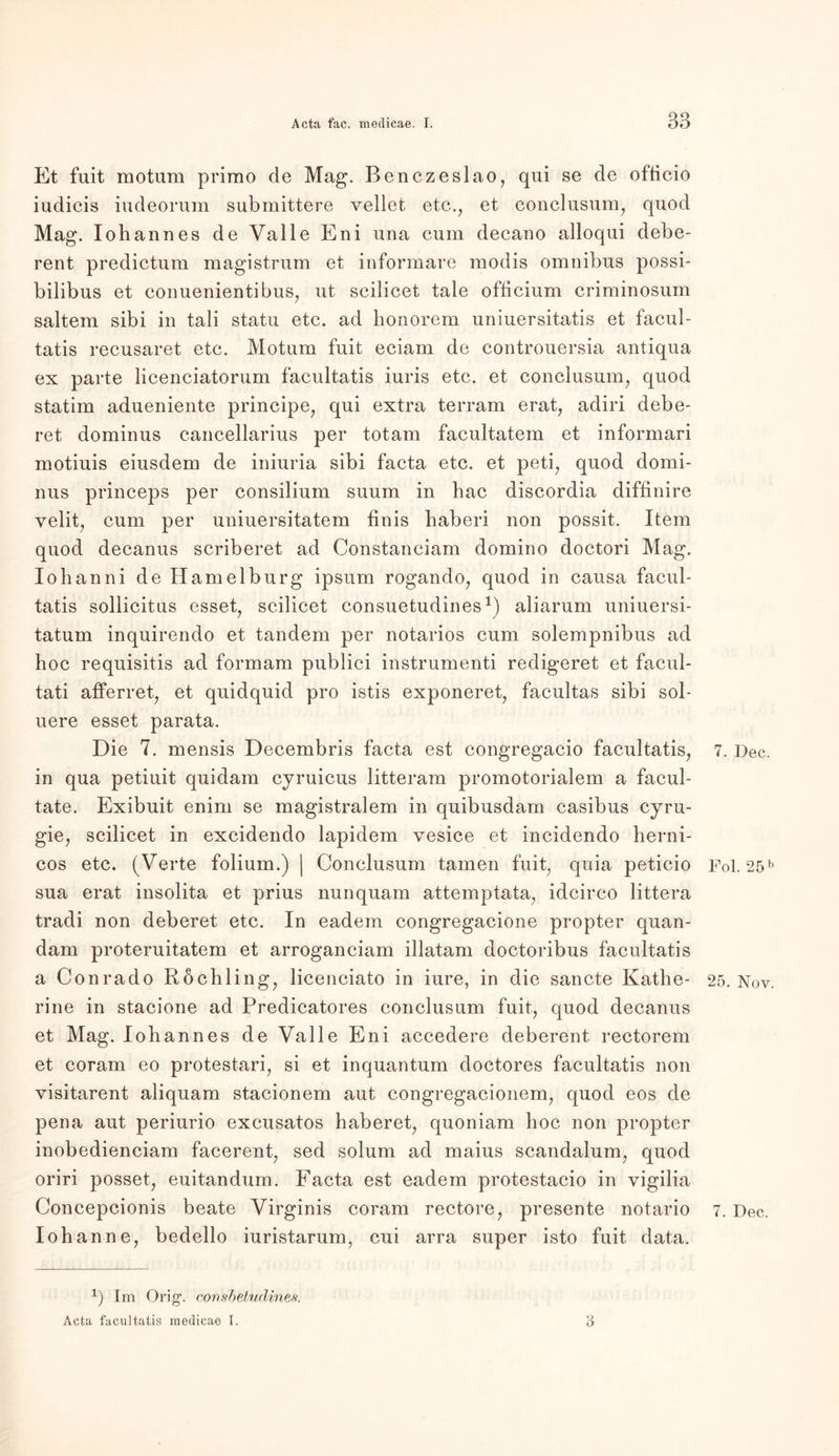 Et fuit rootum primo de Mag. Benczeslao, qui se de officio iudicis iudeorum submittere vellet etc., et conclusum, quod Mag. Iohannes de Valle Eni una cum decano alloqui debe- rent predictum magistrum et informare modis omnibus possi- bilibus et conuenientibus, ut scilicet tale officium criminosum saltem sibi in tali statu etc. ad honorem uniuersitatis et facul- tatis recusaret etc. Motum fuit eciam de controuersia antiqua ex parte licenciatorum facultatis iuris etc. et conclusum, quod statim adueniente principe, qui extra terram erat, adiri debe- ret dominus cancellarius per totam facultatem et informari motiuis eiusdem de iniuria sibi facta etc. et peti, quod domi- nus princeps per consilium suum in hac discordia diffinire yelit, cum per uniuersitatem finis haberi non possit. Item quod decanus scriberet ad Constanciam domino doctori Mag. Iohanni de Hamelburg ipsum rogando, quod in causa facul- tatis sollicitus esset, scilicet consuetudines1) aliarum uniuersi- tatum inquirendo et tandem per notarios cum solempnibus ad hoc requisitis ad formam publici instrumenti redigeret et facul- tati afferret, et quidquid pro istis exponeret, facultas sibi sol- uere esset parata. Die 7. mensis Decembris facta est congregacio facultatis, in qua petiuit quidam cyruicus litteram promotorialem a facul- tate. Exibuit enim se magistralem in quibusdam casibus cyru- gie? scilicet in excidendo lapidem vesice et incidendo herni- cos etc. (Verte folium.) | Conclusum tarnen fuit, quia peticio sua erat insolita et prius nunquam attemptata, idcirco littera tradi non deberet etc. In eadem congregacione propter quan- dam proteruitatem et arroganciam illatam doctoribus facultatis a Conrado Röchling, licenciato in iure, in die sancte Kathe- rine in stacione ad Predicatores conclusum fuit, quod decanus et Mag. Iohannes de Valle Eni accedere deberent rectorem et coram eo protestari, si et inquantum doctores facultatis non visitarent aliquam stacionem aut congregacionem, quod eos de pena aut periurio excusatos haberet, quoniam hoc non propter inobedienciam facerent, sed solum ad maius scandalum, quod oriri posset, euitandum. Facta est eadem protestacio in vigilia Concepcionis beate Virginis coram rectore, presente notario Iohanne, bedello iuristarum, cui arra super isto fuit data. x) Im Orig', covshetudines. Acta facultatis medicae I. 3 7. Dec. Fol. 25 b 25. Nov. 7. Dec.