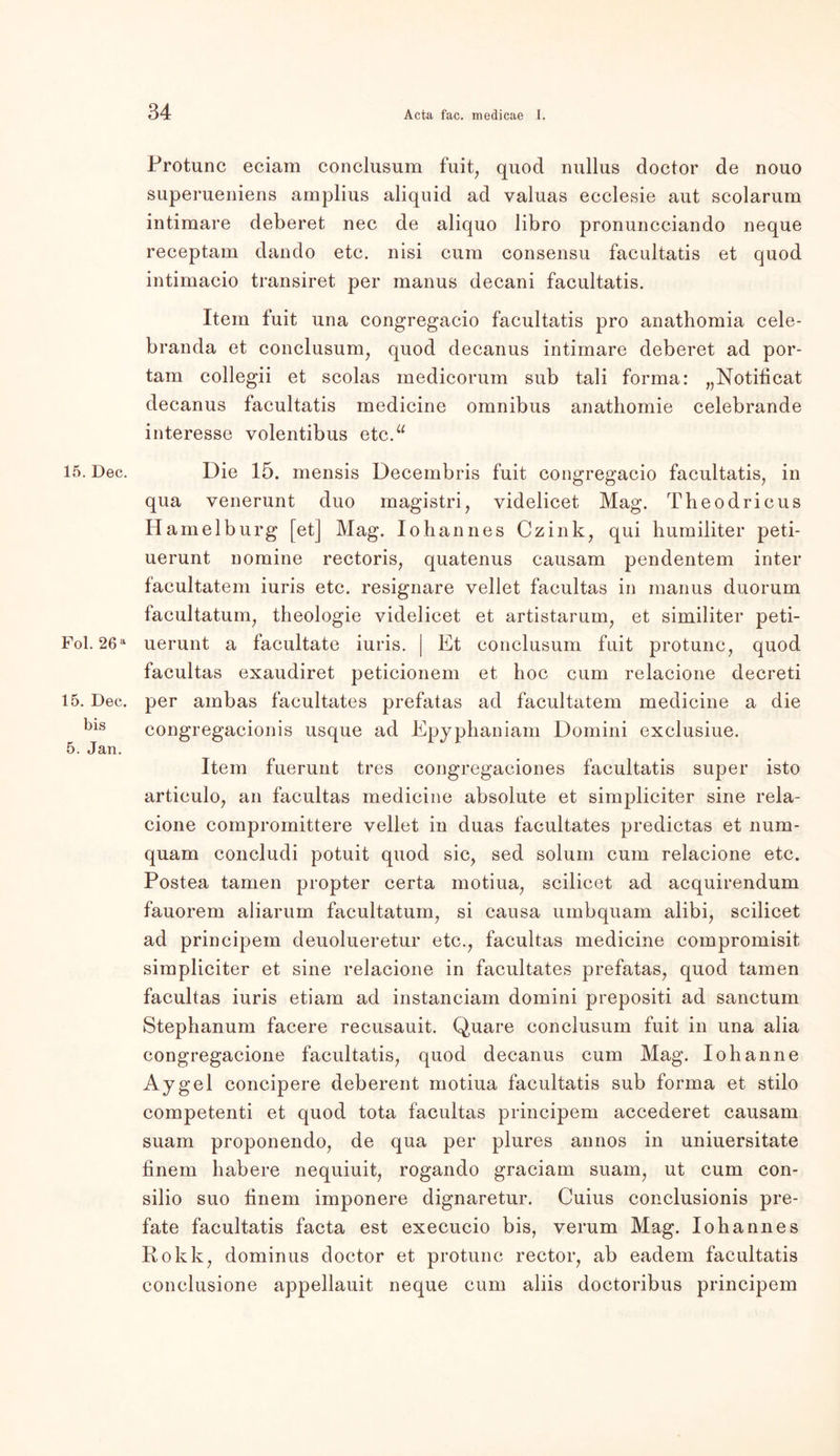 15. Dec. Fol. 26a 15. Dec. bis 5. Jan. Protunc eciam conclusum fuit, quod nullus doctor de nouo superueniens amplius aliquid ad valuas ecclesie aut scolarum intimare deberet nec de aliquo libro pronuncciando neque receptam dando etc. nisi cum eonsensu facultatis et quod intimacio transiret per manus decani facultatis. Item fuit una congregacio facultatis pro anathomia cele- branda et conclusum, quod decanus intimare deberet ad por- tam collegii et scolas medicorum sub tali forma: „Notiticat decanus facultatis medicine Omnibus anathomie celebrande interesse volentibus etc.“ Die 15. mensis Decembris fuit congregacio facultatis, in qua venerunt duo magistri, yidelicet Mag. Tbeodricus H amelburg [et] Mag. Iohannes Czink, qui humiliter peti- uerunt nomine rectoris, quatenus causam pendentem inter facultatem iuris etc. resignare vellet facultas in manus duorum facultatum, theologie yidelicet et artistarum, et similiter peti- uerunt a facultate iuris. | Et conclusum fuit protunc, quod facultas exaudiret peticionem et hoc cum relacione decreti per ambas facultates prefatas ad facultatem medicine a die congregacionis usque ad Epyphaniam Domini exclusiue. Item fuerunt tres congregaciones facultatis super isto articulo, an facultas medicine absolute et simpliciter sine rela- cione compromittere vellet in duas facultates predictas et num- quam concludi potuit quod sic, sed solurn cum relacione etc. Postea tarnen propter certa motiua, scilicet ad acquirendum fauorem aliarum facultatum, si causa umbquam alibi, scilicet ad principem deuolueretur etc., facultas medicine compromisit simpliciter et sine relacione in facultates prefatas, quod tarnen facultas iuris etiam ad instanciam domini prepositi ad sanctum Stephanum facere recusauit. Quare conclusum fuit in una alia congregacione facultatis, quod decanus cum Mag. Iohanne Aygel concipere deberent motiua facultatis sub forma et stilo competenti et quod tota facultas principem accederet causam suam proponendo, de qua per plures annos in uniuersitate finem habere nequiuit, rogando graciam suam, ut cum con- silio suo iinem imponere dignaretur. Cuius conclusionis pre- fate facultatis facta est execucio bis, verum Mag. Iohannes Rokk, dominus doctor et protunc rector, ab eadem facultatis conclusione appellauit neque cum aliis doctoribus principem