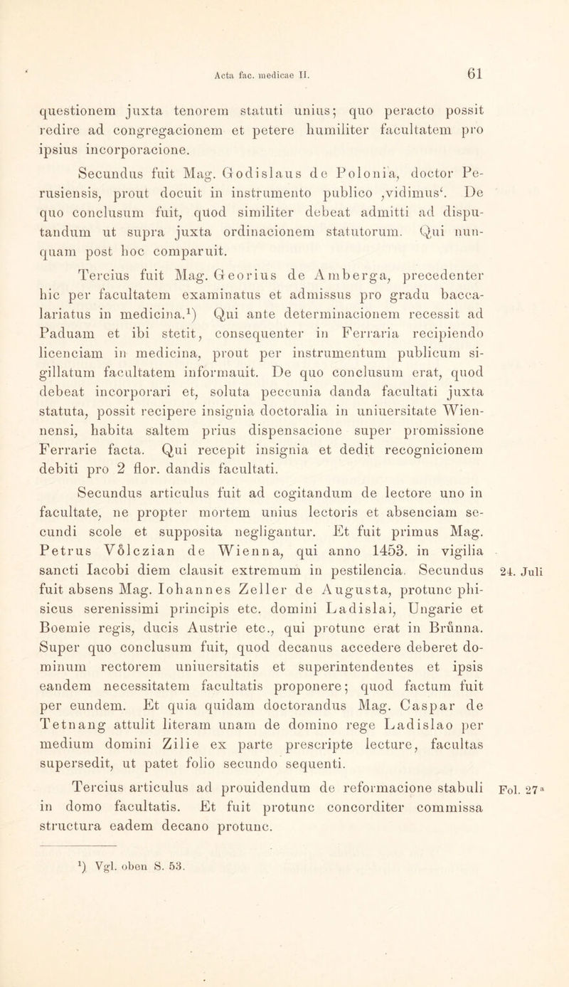 questionem juxta tenorem statuti unius; quo peracto possit redire ad congregacionem et petere humiliter facultatem pro ipsius incorporacione. Secundus fuit Mag. Godislaus de Polonia, doctor Pe- rusiensis, pront docuit in instrumento publico ,vidimus‘. De quo conclusum fuit, quod similiter debeat admitti ad dispu- tandum ut supra juxta ordinacionem statutorum. Qui nun- quam post hoc comparuit. Tercius fuit Mag. Georius de Amberga, precedenter hie per facultatem examinatus et admissus pro gradu bacca- lariatus in medicina.1) Qui ante determinacionem recessit ad Paduam et ibi stetit, consequenter in Ferraria recipiendo licenciam in medicina, prout per instrumentum publicum si- gillatum facultatem informauit. De quo conclusum erat, quod debeat incorporari et, soluta peccunia danda facultati juxta statuta, possit recipere insignia doctoralia in uniuersitate Wien- nensi, habita saltem prius dispensacione super promissione Ferrarie facta. Qui recepit insignia et dedit recognieionem debiti pro 2 flor. dandis facultati. Secundus articulus fuit ad eogitandum de lectore uno in facultate, ne propter mortem unius lectoris et absenciam se- cundi scole et supposita negligantur. Et fuit primus Mag. Petrus Volczian de Wien na, qui anno 1453. in vigilia sancti Iacobi diern clausit extremum in pestilencia, Secundus fuit absens Mag. Johannes Zeller de Augusta, protunc phi- sicus serenissimi principis etc. domini Ladislai, Ungarie et Boemie regis, ducis Austrie etc., qui protunc erat in Brünna. Super quo conclusum fuit, quod deeanus accedere deberet do- minum rectorem uniuersitatis et superintendentes et ipsis eandem necessitatem facultatis proponere; quod factum fuit per eundem. Et quia quidarn doctorandus Mag. Caspar de Tetnang attulit literam unam de domino rege Lad islao per medium domini Zilie ex parte prescripte iecture, facultas supersedit, ut patet folio secundo sequenti. Tercius articulus ad prouidendum de reformacione stabuli in domo facultatis. Et fuit protunc concorditer commissa structura eadem decano protunc. 24. Juli Fol. 27 a Vgl. oben S. 53.
