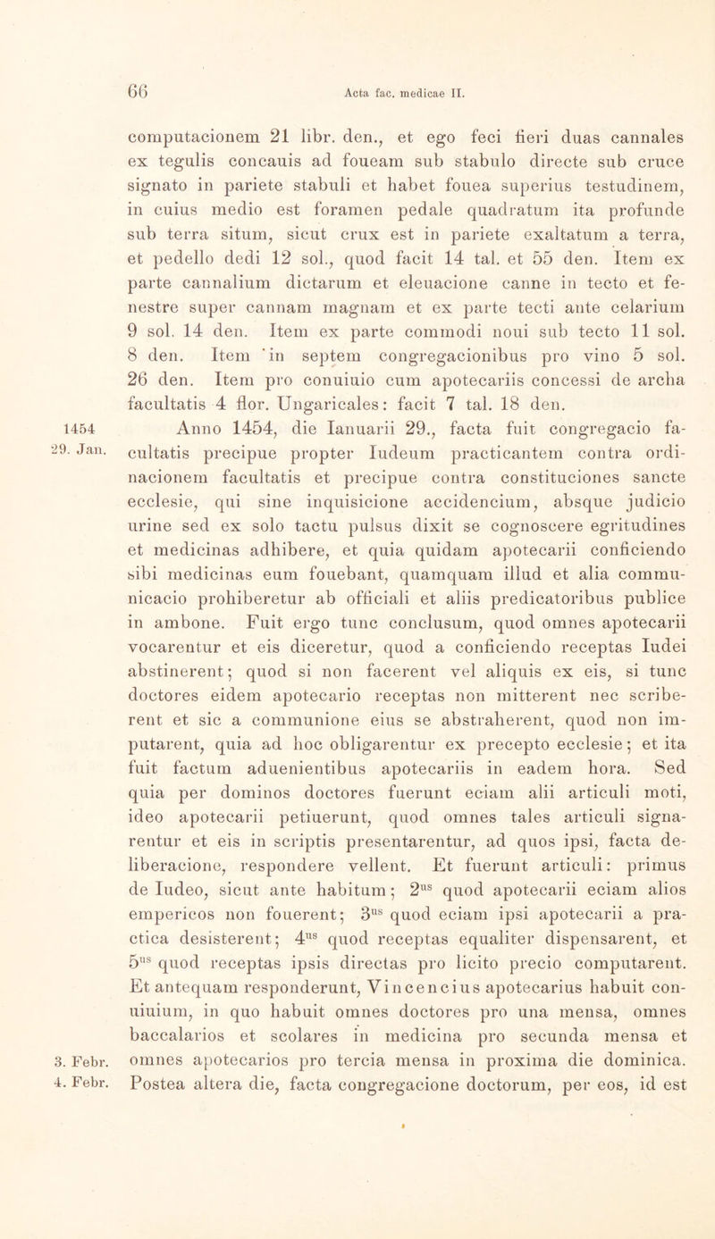 1454 29. Jan. 3. Febr. 4. Febr. computacionera 21 libr. den., et ego feci fieri duas cannales ex tegulis concauis ad foueam sub stabulo directe sub cruce signato in pariete stabuli et habet fouea superius testudinem, in cuius medio est foramen pedale quadratum ita profunde sub terra siturn, sicut crux est in pariete exaltatum a terra, et pedello dedi 12 sol., quod facit 14 tal. et 55 den. Item ex parte cannalium dictarum et eleuacione canne in tecto et fe- nestre super cannam magnam et ex parte tecti ante celarium 9 sol. 14 den. Item ex parte commodi noui sub tecto 11 sol. 8 den. Item ‘in septem congregacionibus pro vino 5 sol. 26 den. Item pro conuiuio cum apotecariis concessi de arcba facultatis 4 flor. Ungaricales: facit 7 tal. 18 den. Anno 1454, die lanuarii 29., facta fuit congregacio fa- cultatis precipue propter ludeum practicantem contra ordi- nacionem facultatis et precipue contra constituciones sancte ecclesie, qui sine inquisicione accidencium, absque judicio urine sed ex solo tactu pulsus dixit se cognoscere egritudines et medicinas adhibere, et quia quidam apotecarii conficiendo sibi medicinas eum fouebant, quamquam illud et alia commu- nicacio prohiberetur ab officiali et aliis predicatoribus publice in ambone. Fuit ergo tune conclusum, quod omnes apotecarii vocarentur et eis diceretur, quod a conficiendo receptas Iudei abstinerent; quod si non facerent vel aliquis ex eis, si tune doctores eidem apotecario receptas non mitterent nec scribe- reut et sic a communione eius se abstraherent, quod non im- putarent, quia ad hoc obligarentur ex precepto ecclesie; et ita fuit factum aduenientibus apotecariis in eadem hora. Sed quia per dominos doctores fuerunt eciam alii articuli moti, ideo apotecarii petiuerunt, quod omnes tales articuli signa- rentur et eis in scriptis presentarentur, ad quos ipsi, facta de- liberacione, respondere yellent. Et fuerunt articuli: primus de ludeo, sicut ante habitum • 2US quod apotecarii eciam alios empericos non fouerent; 3US quod eciam ipsi apotecarii a pra- ctica desisterent; 4US quod receptas equaliter dispensarent, et 5ns quod receptas ipsis directas pro licito precio computarent. Et antequam responderunt, Vincencius apotecarius habuit con- uiuium, in quo habuit omnes doctores pro una mensa, omnes baccalarios et scolares in medicina pro secunda mensa et omnes apotecarios pro tercia mensa in proxima die dominica. Postea altera die, facta congregacione doctorum, per eos, id est i