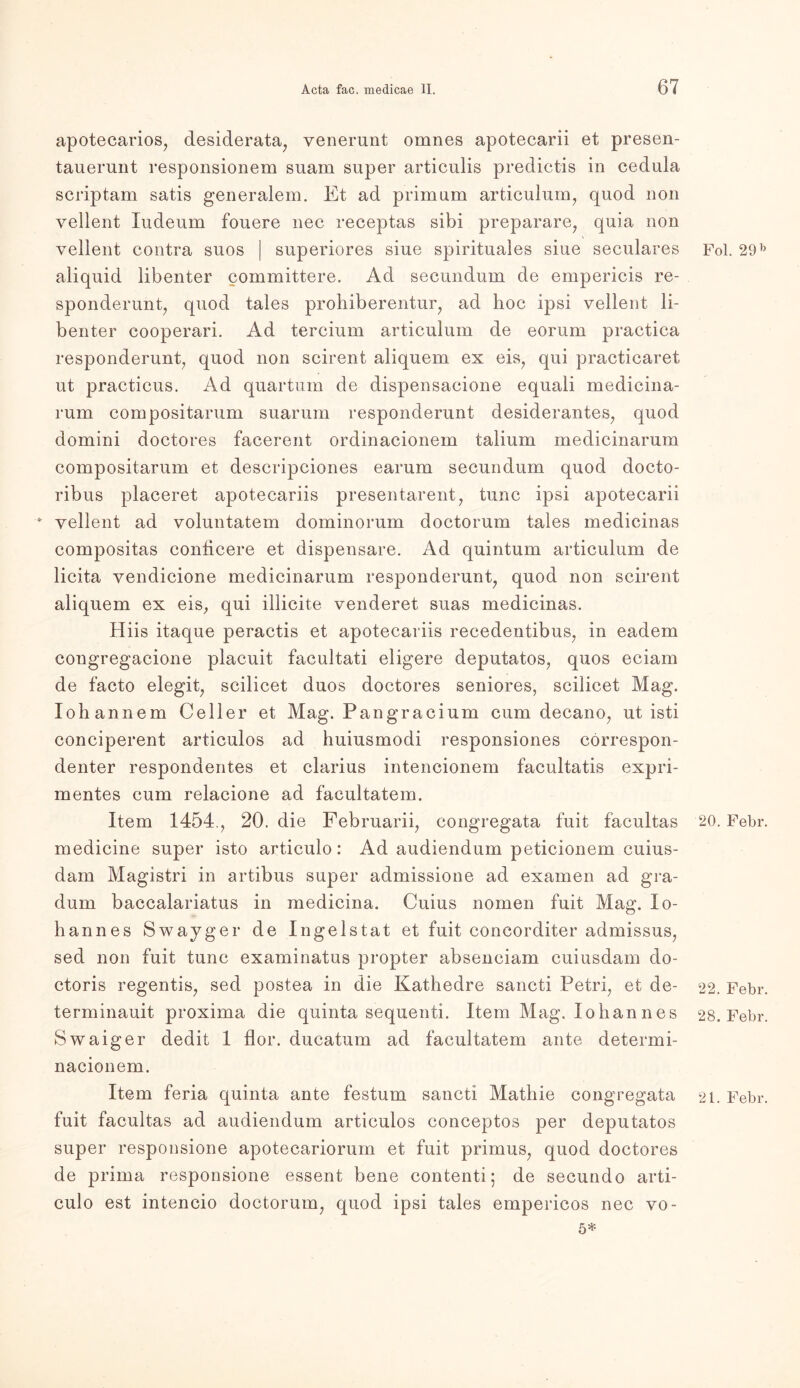 apotecarios, desiderata, venerunt omnes apotecarii et presen- tauerunt responsionem suam super articulis predictis in cedula scriptam satis generalem. Et ad primum articulum, quod non yellent Xudeum fouere nec receptas sibi preparare, quia non vellent contra suos | superiores siue spirituales siue seculares aliquid libenter committere. Ad secundum de empericis re- sponderunt, quod tales prohiberentur, ad hoc ipsi vellent li- benter cooperari. Ad tereium articulum de eorum practica responderunt, quod non scirent aliquem ex eis, qui practicaret ut practicus. Ad quartum de dispensacione equali medicina- rum compositarum suarum responderunt desiderantes, quod domini doctores facerent ordinacionem talium medicinarum compositarum et descripciones earum secundum quod docto- ribus placeret apotecariis presentarent, tune ipsi apotecarii • vellent ad voluntatem dominorum doctorum tales medicinas compositas conficere et dispensare. Ad quintum articulum de licita vendicione medicinarum responderunt, quod non scirent aliquem ex eis, qui illicite venderet suas medicinas. Hiis itaque peractis et apotecariis recedentibus, in eadem congregacione placuit facultati eligere deputatos, quos eciam de facto elegit, scilicet duos doctores seniores, scilicet Mag. Iohannem Celler et Mag. Pangracium cum decano, ut isti conciperent articulos ad huiusmodi responsiones correspon- denter respondentes et clarius intencionem facultatis expri- mentes cum relacione ad facultatem. Item 1454., 20. die Februarii, congregata fuit facultas medicine super isto articulo: Ad audiendum peticionem cuius- dam Magistri in artibus super admissione ad examen ad gra- dum baccalariatus in medicina. Cuius nomen fuit Mag. lo- hannes Swayger de Ingelstat et fuit concorditer admissus, sed non fuit tune examinatus propter absenciam cuiusdam do- ctoris regentis, sed postea in die Kathedre sancti Petri, et de- terminauit proxima die quinta sequenti. Item Mag. lohannes Swaiger dedit 1 flor. ducatum ad facultatem ante determi- nacionem. Item feria quinta ante festum sancti Mathie congregata fuit facultas ad audiendum articulos conceptos per deputatos super responsione apotecariorum et fuit primus, quod doctores de prima responsione essent bene contenti; de secundo arti- culo est intencio doctorum, quod ipsi tales empericos nec vo- 5* Fol. 29 b 20. Febr. 22. Febr. 28. Febr. 21. Febr.
