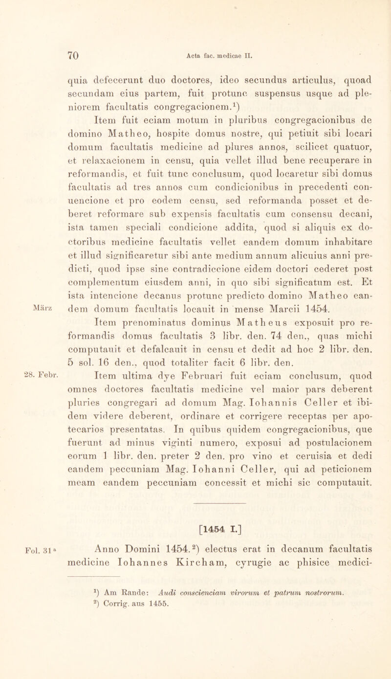 März 28. Febr. Fol. 31a quia defecerunt duo doctores, ideo secundus articulus, quoad secundam eius partem, fuit protunc suspensus usque ad ple- niorem facultatis congregacionem.1) Item fuit eciam motum in pluribus congregacionibus de domino Matheo, hospite domus nostre, qui petiuit sibi loeari domum facultatis medicine ad plures annos, scilicet quatuor, et relaxacionem in censu, quia vellet illud bene recuperare in reformandis, et fuit tune conclusum, quod locaretur sibi domus facultatis ad tres annos cum condicionibus in precedenti con- uencione et pro eodem censu, sed reformanda posset et de- beret reformare sub expensis facultatis cum consensu decani, ista tarnen speciali condicione addita, quod si aliquis ex do- ctoribus medicine facultatis vellet eandem domum inhabitare et illud significaretur sibi ante medium annum alicuius anni pre- dicti, quod ipse sine contradiccione eidem doctori cederet post complementum eiusdem anni, in quo sibi significatum est. Et ista intencione decanus protunc predicto domino Matbeo ean- dem domum facultatis locauit in mense Marcii 1454. Item prenominatus dominus Matheus exposuit pro re- formandis domus facultatis 3 libr. den. 74 den., quas michi computauit et defalcauit in censu et dedit ad hoc 2 libr. den. 5 sol. 16 den., quod totaliter facit 6 libr. den. Item ultima dye Februari fuit eciam conclusum, quod omnes doctores facultatis medicine vel maior pars deberent pluries congregari ad domum Mag. Iobannis Celler et ibi- dem videre deberent, ordinäre et corrigere receptas per apo- tecarios presentatas. In quibus quidem congregacionibus, que fuerunt ad minus viginti numero, exposui ad postulacionem eorum 1 libr. den. preter 2 den. pro vino et ceruisia et dedi eandem peccuniam Mag. loh anni Celler, qui ad peticionem meam eandem peccuniam concessit et michi sic computauit. [1454 I.] Anno Domini 1454.2) electus erat in decanum facultatis medicine Iohannes Kircham, cyrugie ac phisice medici- J) Am Rande: Audi conscienciam virorum et patrum nostrorum. 2) Corrig1. aus 1455.