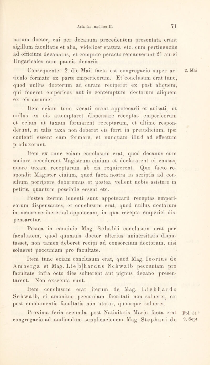 narum doctor, cui per decanum precedentem presentata erant sigillum facultatis et alia, yidelicet statuta etc. cum pertinenciis ad officium decanatus, et computo peraeto remanserunt 21 aurei Ungaricales cum paucis denariis. Consequenter 2. die Maii facta est congregaeio super ar- ticulo formato ex parte empericorum. Et conclusum erat tune, quod nullus doctorum ad curam reciperet ex post aliquera, qui foueret empericos aut in contemptum doctorum aliquem ex eis assumet. Item eciam tune vocati erant appotecarii et auisati; ut nullus ex eis attemptaret dispensare receptas empericorum et eciam ut taxam formarent receptarum, et ultimo respon- derunt, si talis taxa non deberet eis ferri in preiudicium, ipsi contenti essent eam formare, et nunquam illud ad effectum produxerunt. Item ex tune eciam conclusum erat, quod decanus cum seniore accederent Magistrum ciuium et declararent ei causas, quare taxam receptarum ab eis requirerent. Quo facto re- spondit Magister ciuium, quod facta nostra in scriptis ad Con- silium porrigere deberemus et postea vellent nobis asistere in petitis, quantum possibile essent etc. Postea iterum inuenti sunt appotecarii receptas emperi- corum dispensantes, et conclusum erat, quod nullus doctorum in mense scriberet ad appotecam, in qua recepta emperici dis- pensaretur. Postea in conuiuio Mag. Sebaldi conclusum erat per facultatem, quod quamuis doctor alterius uniuersitatis dispu- tasset, non tarnen deberet recipi ad consoreium doctorum, nisi solueret peccuniam pro facultate. Item tune eciam conclusum erat, quod Mag. Ieorius de Amberga et Mag. Lie[b]hardus Schwalb peccuniam pro facultate infra octo dies soluerent aut pignus decano presen- tarent. Non exsecuta sunt. Item conclusum erat iterum de Mag. Liebhardo Schwalb, si amonitus peccuniam facultati non solueret, ex post emolumentis facultatis non utatur, quousque solueret. Proxima feria secunda post Natiuitatis Marie facta erat congregaeio ad audiendum supplicacionem Mag. Stephani de 2. Mai Fol. 31 b 9. Sept.