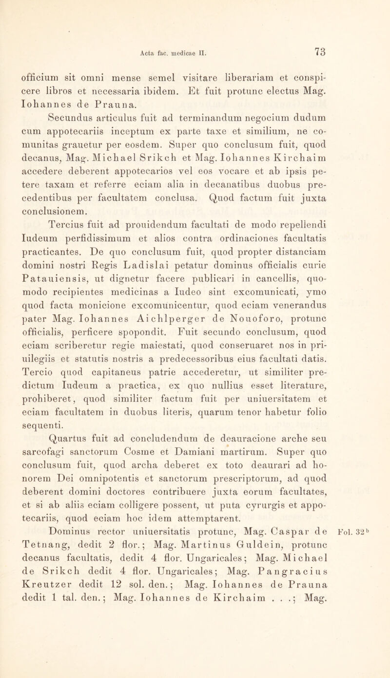 officium sit omni mense semel visitare liberariam et conspi- cere libros et necessaria ibidem. Et fuit protunc electus Mag. Iohannes de Prauna. Secundus articulus fuit ad terminandum negocium dudum cum appotecariis inceptum ex parte taxe et similium, ne co~ munitas grauetur per eosdem. Super quo conclusum fuit, quod decanus, Mag. Michael Srikch et Mag. Iohannes Kirchaim accedere deberent appotecarios vel eos vocare et ab ipsis pe- tere taxam et referre eciam alia in decanatibus duobus pre- cedentibus per facultatem conclusa. Quod factum fuit juxta conclusionem. Tercius fuit ad prouidendum facultati de modo repellendi ludeum perfidissimum et alios contra ordinaciones facultatis practicantes. De quo conclusum fuit, quod propter distanciam domini nostri Regis Ladislai petatur dominus officialis curie Patauiensis, ut dignetur facere publicari in cancellis, quo- modo recipientes medicinas a ludeo sint excomunicati, ymo quod facta monicione excomunicentur, quod eciam venerandus pater Mag. Iohannes Aichlperger de Nouoforo, protunc officialis, perficere spopondit. Fuit secundo conclusum, quod eciam scriberetur regie maiestati, quod conseruaret nos in pri- uilegiis et statutis nostris a predecessoribus eins facultati datis. Tercio quod capitaneus patrie accederetur, ut similiter pre- dictum ludeum a practica, ex quo nullius esset literature, prohiberet, quod similiter factum fuit per uniuersitatem et eciam facultatem in duobus literis, quarum tenor habetur folio sequenti. Quartus fuit ad concludendum de deauracione arche seu sarcofagi sanctorum Cosme et Damiani martirum. Super quo conclusum fuit, quod archa deberet ex toto deaurari ad ho- norem Dei omnipotentis et sanctorum prescriptorum, ad quod deberent domini doctores contribuere juxta eorum facultates, et si ab aliis eciam colligere possent, ut puta cyrurgis et appo- tecariis, quod eciam hoc idem attemptarent. Dominus rector uniuersitatis protunc, Mag. Caspar de Fol. 32b Tetnang, dedit 2 flor.; Mag. Martinus Guidein, protunc decanus facultatis, dedit 4 flor. Ungaricales; Mag. Michael de Srikch dedit 4 flor. Ungaricales; Mag. Pangracius Kreutzer dedit 12 sol. den.; Mag. Iohannes de Prauna dedit 1 tal. den.; Mag. Iohannes de Kirchaim . . .; Mag.