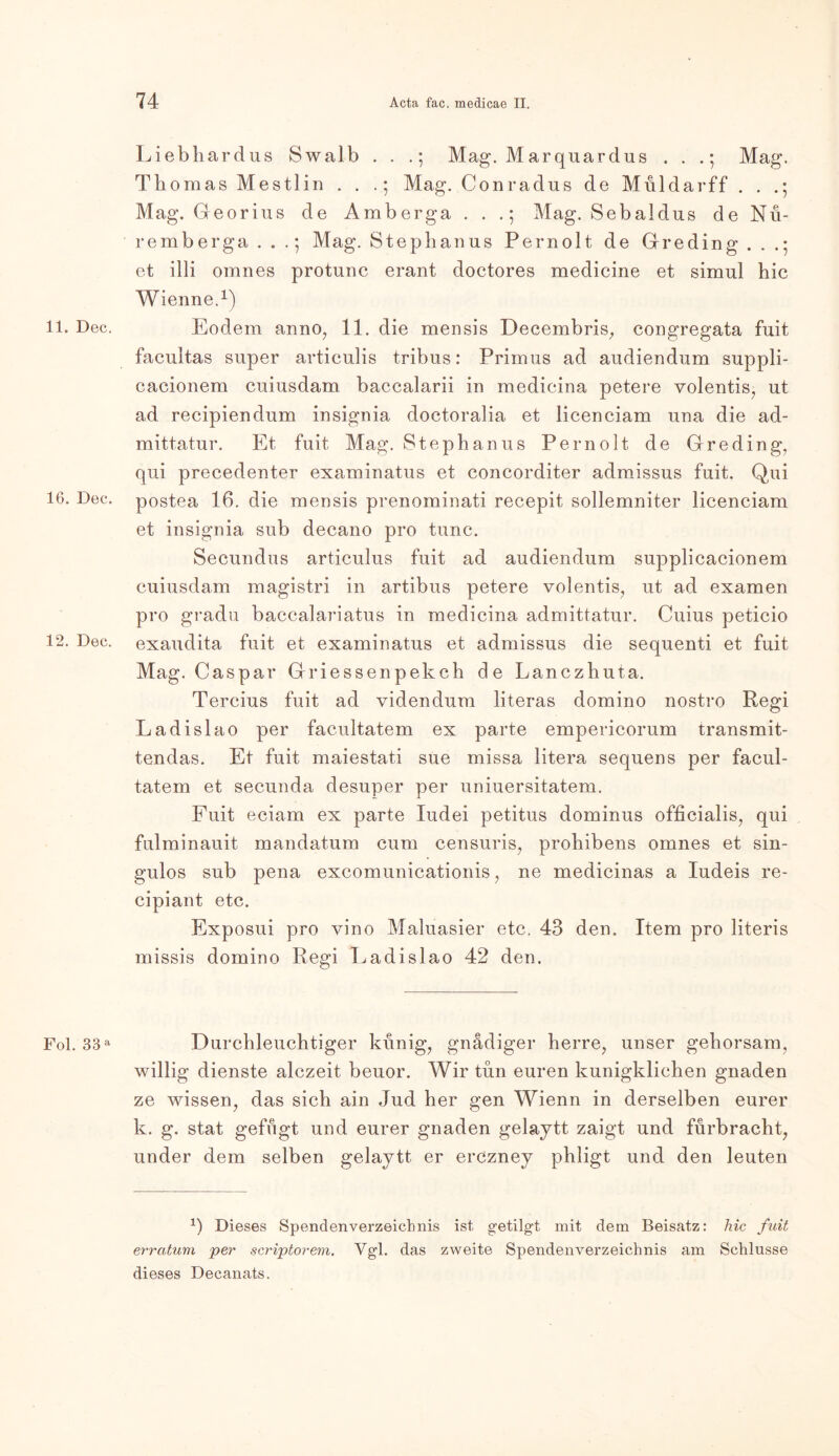 11. Dec. 16. Dec. 12. Dec. Fol. 38 a Liebhardus Swalb . . .; Mag. Marquardus . . .; Mag. Thomas Mestlin . . .; Mag. Conradus de Müldarff . . .; Mag. Georius de Amberga . . .; Mag. Sebaldus de Nu- remberga . . .; Mag. Stephanus Pernolt de Greding . . .; et illi omnes protunc erant doctores medicine et simul hic Wienne.1) Eodem anno, 11. die mensis Decembris, congregata fuit facultas super articulis tribus: Primus ad audiendum suppli- cacionem cuiusdam baccalarii in medicina petere volentis, ut ad recipiendum insignia doctoralia et licenciam una die ad- mittatur. Et fuit Mag. Stephanus Pernolt de Greding, qui precedenter examinatus et concorditer admissus fuit. Qui postea 16. die mensis prenominati recepit sollemniter licenciam et insignia sub decano pro tune. Secundus articulus fuit ad audiendum supplicacionem cuiusdam magistri in artibus petere volentis, ut ad examen pro gradu baccalariatus in medicina admittatur. Cuius peticio exaudita fuit et examinatus et admissus die sequenti et fuit Mag. Caspar Griessenpekch de Lanczhuta. Tercius fuit ad videndum literas domino nostro Regi Ladislao per facultatem ex parte empericorum transmit- tendas. Et fuit maiestati sue missa litera sequens per facul- tatem et secunda desuper per uniuersitatem. Fuit eciam ex parte ludei petitus dominus officialis, qui fulminauit mandatum cum censuris, prohibens omnes et sin- gulos sub pena excomunicationis, ne medicinas a Iudeis re- cipiant etc. Exposui pro vino Maluasier etc, 43 den. Item pro literis missis domino Regi Ladislao 42 den. Durchleuchtiger künig, gnädiger herre, unser gehorsam, willig dienste alczeit beuor. Wir tun euren kunigklichen gnaden ze wissen, das sich ain Jud her gen Wienn in derselben eurer k. g. stat gefugt und eurer gnaden gelajtt zaigt und fürbracht, under dem selben gelaytt er erCzney phligt und den leuten *) Dieses Spendenverzeichnis ist getilgt mit dem Beisatz: hic fuit erratum per -scriptorem. Vgl. das zweite Spendenverzeichnis am Schlüsse dieses Decanats.