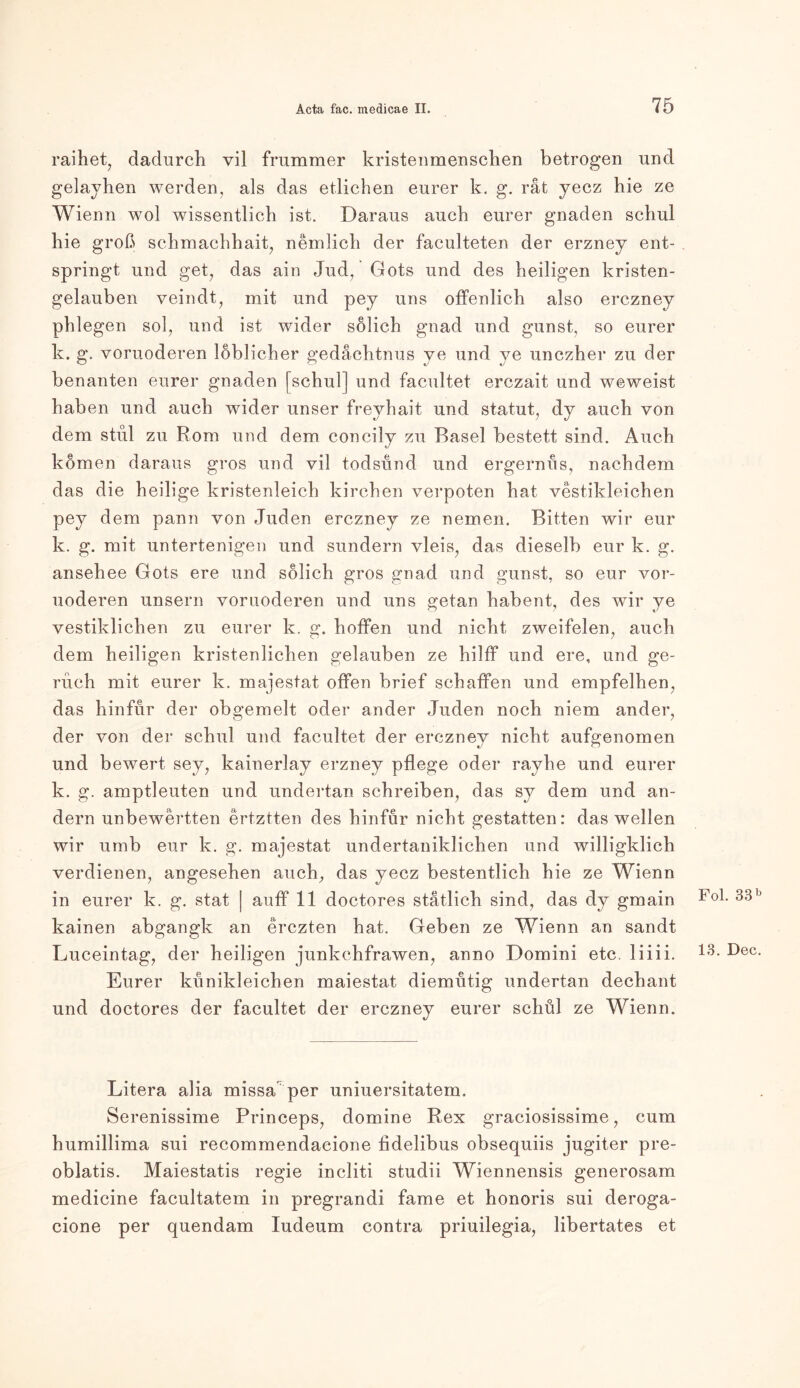 raihet, dadurch vil frummer kristenmenschen betrogen und gelayhen werden, als das etlichen eurer k. g. rät yecz hie ze Wienn wol wissentlich ist. Daraus auch eurer gnaden schul hie groß schmachhait, nemlich der faculteten der erzney ent- springt und get, das ain Jud, Gots und des heiligen kristen- gelauben veindt, mit und pey uns offenlich also erczney phiegen sol, und ist wider sölich gnad und gunst, so eurer k. g. voruoderen löblicher gedächtnus ye und ye unczher zu der benanten eurer gnaden [schul] und facultet erezait und weweist haben und auch wider unser freyhait und Statut, dy auch von dem stul zu Rom und dem concily zu Basel bestett sind. Auch körnen daraus gros und vil todsund und ergernus, nachdem das die heilige kristenleich kirchen verpoten hat vestikleichen pey dem pann von Juden erczney ze nemen. Bitten wir eur k. g. mit untertenigen und sundern vleis, das dieselb eur k. g. ansehee Gots ere und sölich gros gnad und gunst, so eur vor- uoderen unsern voruoderen und uns getan habent, des wir ye vestiklichen zu eurer k. g. hoffen und nicht zweifeien, auch dem heiligen kristenlichen gelauben ze hilff und ere, und ge- ruch mit eurer k. majestat offen brief schaffen und empfelhen, das hinfur der obgemelt oder ander Juden noch niem ander, der von der schul und facultet der erczney nicht aufgenomen und bewert sey, kainerlay erzney pflege oder rayhe und eurer k. g. amptleuten und undertan schreiben, das sy dem und an- dern unbewertten ertztten des hinfur nicht gestatten: das wellen wir umb eur k. g. majestat undertaniklichen und willigklich verdienen, angesehen auch, das yecz bestentlich hie ze Wienn in eurer k. g. stat | auff 11 doctores stätlich sind, das dy gmain kainen abgangk an erczten hat. Geben ze Wienn an sandt Luceintag, der heiligen junkchfrawen, anno Domini etc, liiii. Eurer kunikleichen maiestat diemutig undertan dechant und doctores der facultet der erczney eurer schul ze Wienn. Litera alia missa per uniuersitatem. Serenissime Princeps, domine Rex graciosissime, cum humillima sui recommendacione fidelibus obsequiis jugiter pre- oblatis. Maiestatis regie incliti studii Wiennensis generosam medicine facultatem in pregrandi fame et honoris sui deroga- cione per quendam Iudeum contra priuilegia, libertates et Fol. 33 b 13. Dec.