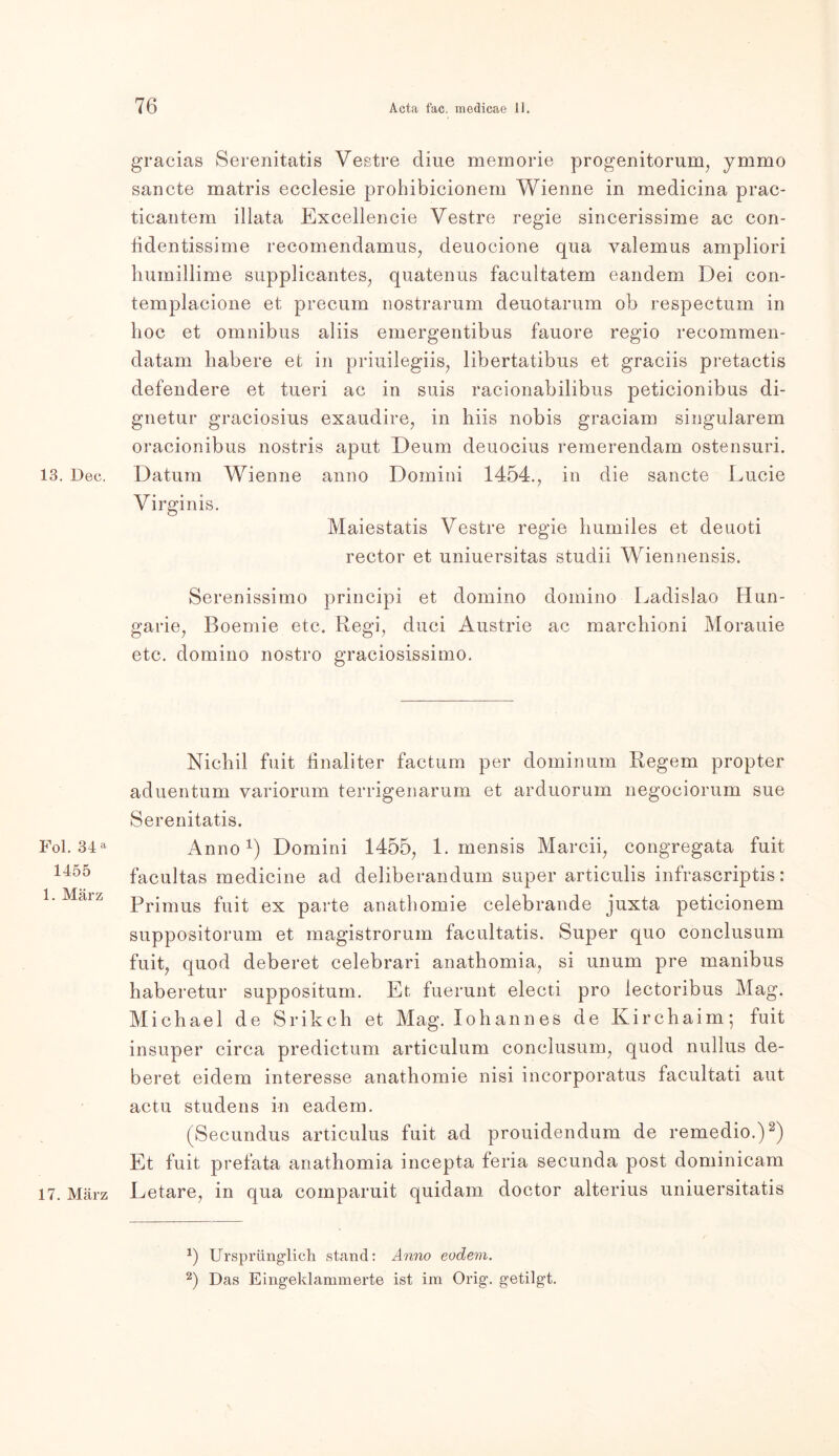 gracias Serenitatis Vestre cliue memorie progenitorum, ymmo sancte matris ecclesie prohibicionem Wienne in medicina prac- ticantem illata Excellencie Vestre regie sineerissime ac con- fidentissime recomendamus, deuocione qua valemus ampliori humillime supplicantes, quatenus facultatem eandem Dei con- templacione et precum nostrarum deuotarum ob respectum in hoc et Omnibus aliis emergentibus fauore regio recommen- datam habere et in priuilegiis, libertatibus et graciis pretactis defendere et tueri ac in suis racionabilibus peticionibus di- gnetur graciosius exaudire, in hiis nobis graciam singulärem oracionibus nostris apnt Deum deuocius remerendam ostensuri. 13. Dec. Datum Wienne anno Domini 1454., in die sancte Lucie Virginis. Maiestatis Vestre regie humiles et deuoti rector et uniuersitas studii Wiennensis. Serenissimo principi et domino dornino Ladislao Hun- garie, Boemie etc. Regi, duci Austrie ac marchioni Morauie etc. domino nostro graciosissimo. Nichil fuit hnaliter factum per dominum Regem propter aduentum variorum terrigenarum et arduorum negociorum sue Serenitatis. Pol. 34a Anno1) Domini 1455, 1. mensis Marcii, congregata fuit 1455 facultas medicine ad deliberandum super articulis infrascriptis: Primus fuit ex parte anathomie celebrande juxta peticionem suppositorum et magistrorum facultatis. Super quo conclusum fuit, quod deberet celebrari anathomia, si unum pre manibus haberetur suppositum. Et fuerunt electi pro lectoribus Mag. Michael de Srikch et Mag. loh an n es de Kirchaim; fuit insuper circa predictum articulum conclusum, quod nullus de- beret eidem interesse anathomie nisi incorporatus facultati aut actu studens in eadem. (Secundus articulus fuit ad prouidendum de remedio.)2) Et fuit prefata anathomia incepta feria secunda post dominicam 17. März Eetare, in qua comparuit quidam doctor alterius uniuersitatis 1) Ursprünglich stand: Anno eodem. 2) Das Eingeklammerte ist im Orig, getilgt.