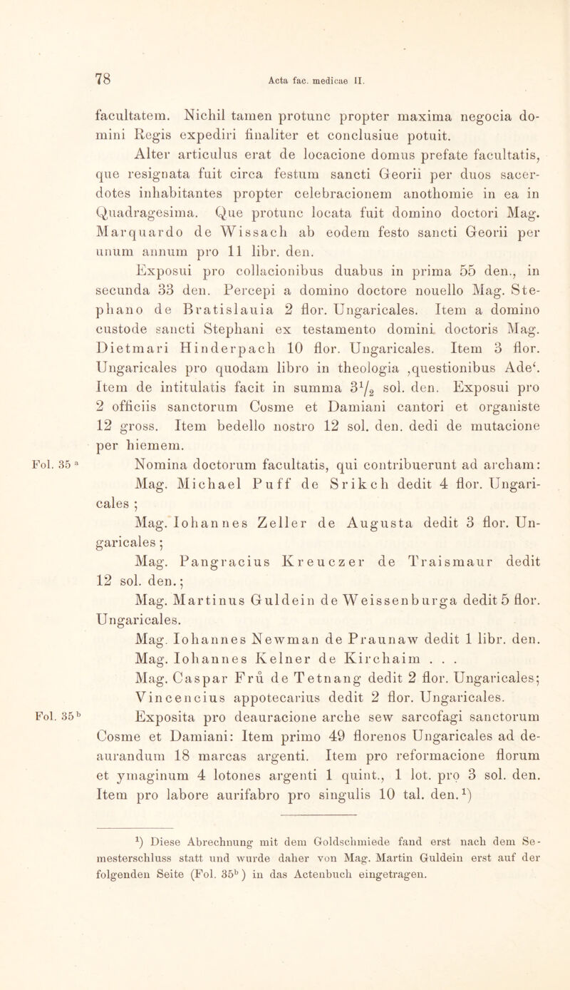facultatem. Nichil tarnen protunc propter maxima negocia do- mini Regis expediri finaliter et conclusiue potuit. Alter articulus erat de locaeione domus prefate facultatis, que resignata fuit circa festum sancti Georii per duos sacer- dotes inhabitantes propter celebracionem anothomie in ea in Quadragesima. Que protunc locata fuit domino doctori Mag. Marquardo de Wissach ab eodem festo sancti Georii per unum annum pro 11 libr. den. Exposui pro collacionibus duabus in prima 55 den., in secunda 33 den. Fercepi a domino doctore nouello Mag. Ste- phano de Bratislauia 2 flor. Ungaricales. Item a domino custode sancti Stephani ex testamento domini doctoris Mag. Dietmari Hinderpach 10 flor. Ungaricales. Item 3 flor. Ungaricales pro quodam libro in theologia 7questionibus Adeh Item de intitulatis facit in summa 3x/2 sol. den. Exposui pro 2 officiis sanctorum Cosme et Damiani cantori et organiste 12 gross. Item bedello nostro 12 sol. den. dedi de mutacione per hiemem. Fol. 35 a Nomina doctorum facultatis, qui contribuerunt ad archam: Mag. Michael Puff de S r ik cli dedit 4 flor. Ungari- cales ; Mag. Iohannes Zeller de Augusta dedit 3 flor. Un- garicales ; Mag. Pangracius Kreuczer de Traismaur dedit 12 sol. den.; Mag. Martin us G ul dein deWeissenburga dedit 5 flor. Ungaricales. Mag. Iohannes Newman de Praunaw dedit 1 libr. den. Mag. Iohannes Keiner de Kirchaim . . . Mag. Caspar Fru de Tetnan g dedit 2 flor. Ungaricales; Vincencius appotecarius dedit 2 flor. Ungaricales. Fol. 35b Exposita pro deauracione arche sew sarcofagi sanctorum Cosme et Damiani: Item primo 49 florenos Ungaricales ad de- aurandum 18 marcas argenti. Item pro reformacione florum et ymaginum 4 lotones argenti 1 quint., 1 lot. pro 3 sol. den. Item pro labore aurifabro pro singulis 10 tal. den.1) 0 Diese Abrechnung mit dem Goldschmiede fand erst nach dem Se- mesterschluss statt und wurde daher von Mag. Martin Guidein erst auf der folgenden Seite (Fol. 35b ) in das Actenbuch eingetragen.