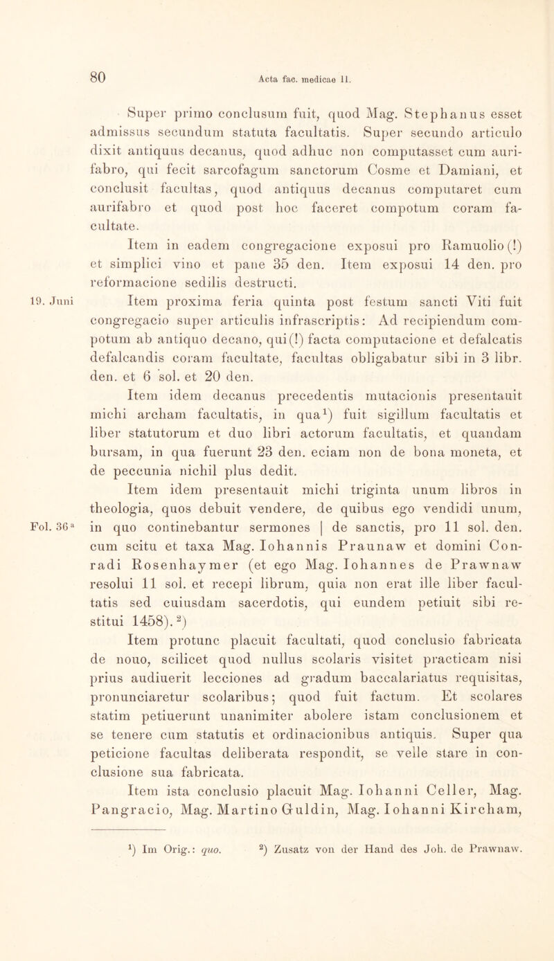 19. Juni Fol. 36 a Super primo conclusum fuit, quod Mag. Stephanus esset admissus secundum statuta facultatis. Super secundo articulo dixit antiquus decanus, quod adhuc non computasset cum auri- fabro, qui fecit sarcofagum sanctorum Cosme et Damiani, et conclusit facultas, quod antiquus decanus computaret cum aurifabro et quod post hoc faceret compotum coram fa- cultate. Item in eadem congregacione exposui pro Ramuolio (!) et simplici vino et pane 35 den. Item exposui 14 den. pro reformacione sedilis destructi. Item proxima feria quinta post festum sancti Viti fuit congregacio super articulis infrascriptis: Ad recipiendum com- potum ab antiquo decano, qui (!) facta computacione et defalcatis defalcandis coram facultate, facultas obligabatur sibi in 3 libr. den. et 6 sol. et 20 den. Item idem decanus precedentis mutacionis presentauit michi archam facultatis, in qua1) fuit sigillum facultatis et über statutorum et duo libri actorum facultatis, et quandam bursam, in qua fuerunt 23 den. eciam non de bona moneta, et de peccunia nichil plus dedit. Item idem presentauit michi triginta unum libros in theologia, quos debuit vendere, de quibus ego vendidi unum, in quo continebantur sermones | de sanctis, pro 11 sol. den. cum scitu et taxa Mag. Iohannis Praunaw et domini Con- radi Rosenhaymer (et ego Mag. Iohannes de Prawnaw resolui 11 sol. et recepi librum, quia non erat ille über facul- tatis sed cuiusdam sacerdotis, qui eundem petiuit sibi re- stitui 1458).2) Item protunc placuit facultati, quod conclusio fabrieata de nouo, scilicet quod nullus scolai'is visitet practicam nisi prius audiuerit lecciones ad gradum bacealariatus requisitas, pronunciaretur scolaribus; quod fuit factum. Et scolares statim petiuerunt unanimiter abolere istam conclusionem et se tenere cum statutis et ordinacionibus antiquis, Super qua peticione facultas deliberata respondit, se veile stare in con- clusione sua, fabrieata. Item ista conclusio placuit Mag. Iohanni Geller, Mag. Pangracio, Mag. Martino Guldin, Mag. Iohanni Kircham, *) Im Orig.: quo. 2) Zusatz von der Hand des Joli. de Prawnaw.