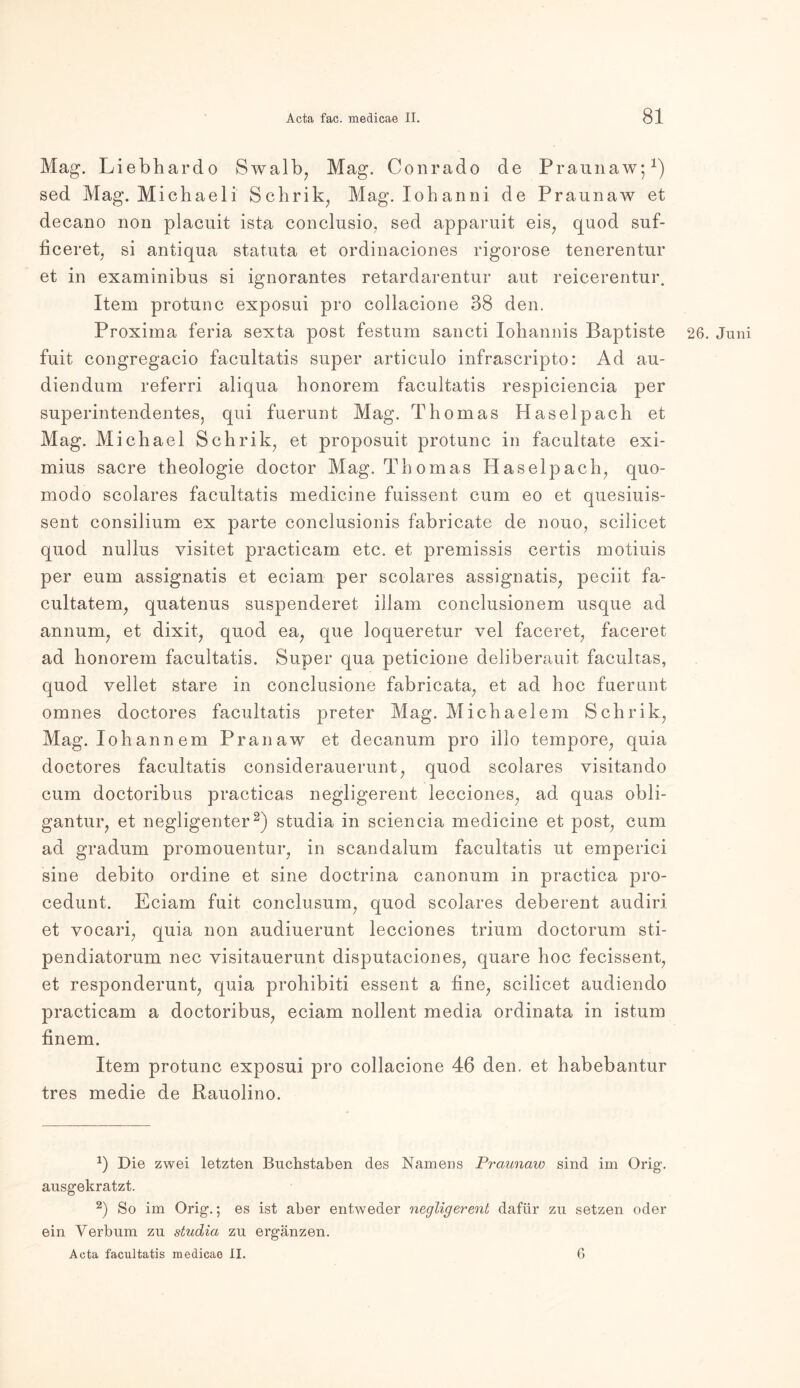 Mag. Liebliardo Swalb, Mag. Conrado de Praunaw;1) sed Mag. Michaeli Schrik, Mag. Xohanni de Praunaw et decano non placuit ista conclusio, sed apparuit eis, quod suf- ficeret, si antiqna statuta et ordinaciones rigorose tenerentur et in examinibus si ignorantes retardarentur aut reicerentur. Item protunc exposui pro collacione 38 den. Proxima feria sexta post festum sancti lohannis Baptiste 26. Juni fuit congregacio facultatis super articulo infrascripto: Ad au- diendum referri aliqua honorem facultatis respiciencia per superintendentes, qui fuerunt Mag. Thomas Haselpach et Mag. Michael Schrik, et proposuit protunc in facultate exi- mius sacre theologie doctor Mag. Thomas Haselpach, quo- modo scolares facultatis medicine fuissent cum eo et quesiuis- sent consilium ex parte conclusionis fabricate de nouo, seilicet quod nullus yisitet practicam etc. et premissis certis motiuis per eum assignatis et eciam per scolares assignatis, peciit fa- cultatem, quatenus suspenderet iliam conclusionem usque ad annum, et dixit, quod ea, que loqueretur vel faceret, faceret ad honorem facultatis. Super qua peticione deliberauit facultas, quod vellet stare in conclusione fabricata, et ad hoc fuerunt omnes doctores facultatis preter Mag. Michaelem Schrik, Mag. lohannem Pranaw et decanum pro illo tempore, quia doctores facultatis considerauerunt, quod scolares visitando cum doctoribus practicas negligerent lecciones, ad quas obli- gantur, et negligenter2) studia in seiencia medicine et post, cum ad gradum promouentur, in scandalum facultatis ut emperici sine debito ordine et sine doctrina canonum in practica pro- cedunt. Eciam fuit conclusum, quod scolares deberent audiri et vocari, quia non audiuerunt lecciones trium doctorum sti- pendiatorum nec yisitauerunt disputaciones, quare hoc fecissent, et responderunt, quia prohibiti essent a fine, seilicet audiendo practicam a doctoribus, eciam nollent media ordinata in istum finem. Item protunc exposui pro collacione 46 den. et habebantur tres medie de Rauolino. J) Die zwei letzten Buchstaben des Namens Praunaw sind im Orig1, ausgekratzt. 2) So im Orig.; es ist aber entweder negligerent dafür zu setzen oder ein Verbum zu studia zu ergänzen. Acta facultatis medicae II. 6