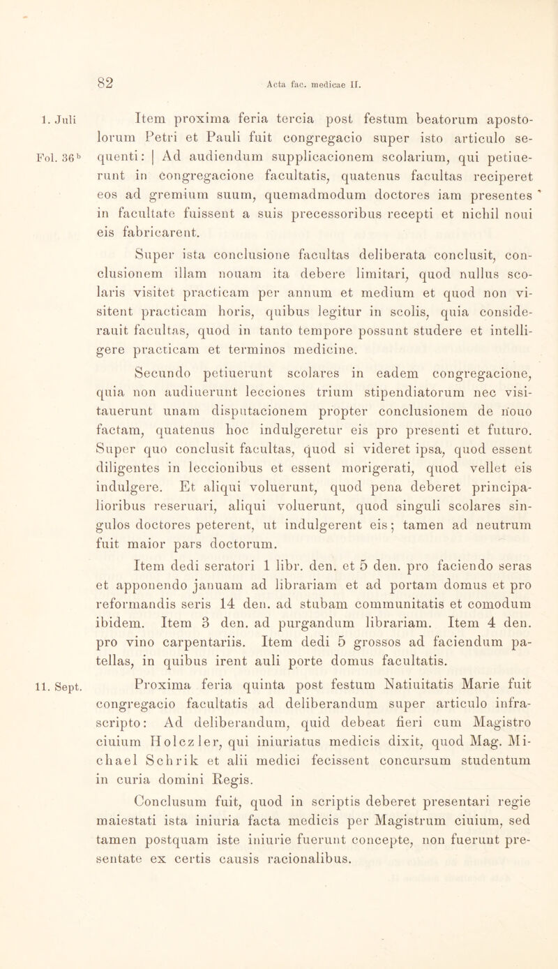 1. Juli Fol. 36b 11. Sept. Item proxima feria tercia post festum beatorum aposto- lorum Petri et Pauli fuit congregacio super isto articulo se- quenti: | Ad audiendum supplicacionem scolarium, qui petiue- runt in Congregacione facultatis, quatenus facultas reciperet eos ad gremium suum, quemadmodum doctores iam presentes  in facultate fuissent a suis precessoribus recepti et nicbil noui eis fabriearent. Super ista conclusione facultas deliberata conclusit, con- clusionem illam nouam ita debere limitari, quod nullus sco- laris visitet practicam per annum et medium et quod non vi- sitent practicam horis, quibus legitur in scolis; quia conside- rauit facultas, quod in tanto tempore possunt studere et intelli- gere practicam et terminos medicine. Secundo petiuerunt scolares in eadem congregacione, quia non audiuerunt lecciones trium stipendiatorum nee visi- tauerunt unam disputacionem propter conclusionem de nouo factam, quatenus hoc indulgeretur eis pro presenti et futuro. Super quo coneiusit facultas, quod si videret ipsa, quod essenfc diligentes in leccionibus et essent morigerati, quod yellet eis indulgere. Et aliqui voluerunt, quod pena deberet principa- lioribus reseruari, aliqui voluerunt, quod singuli scolares sin- gulos doctores peterent, ut indulgerent eis • tarnen ad neutrum fuit maior pars doctorum. Item dedi seratori 1 libr. den. et 5 den. pro faciendo seras et apponendo januam ad librariam et ad portam domus et pro reformandis seris 14 den. ad stubam communitatis et comodum ibidem. Item 3 den. ad purgandum librariam. Item 4 den. pro vino carpentariis. Item dedi 5 grossos ad faciendum pa- tellas, in quibus irent auli porte domus facultatis. Proxima feria quinta post festum Natiuitatis Marie fuit congregacio facultatis ad deliberandum super articulo infra- scripto: Ad deliberandum, quid debeat fieri cum Magistro ciuium Holczler, qui iniuriatus medicis dixit, quod Mag. Mi- chael Schrik et alii medici fecissent concursum studentum in curia domini Regis. Conclusum fuit, quod in scriptis deberet presentari regie maiestati ista iniuria facta medicis per Magistrum ciuium, sed tarnen postquam iste iniurie fuerunt concepte, non fuerunt pre- sentate ex certis causis racionalibus.