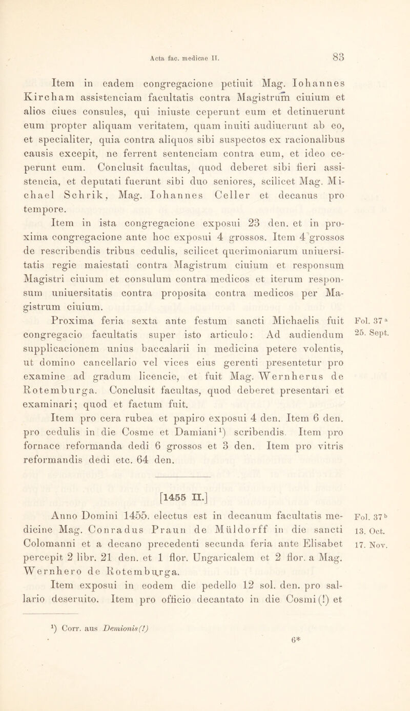 Item in eadem congregacione petiuit Mag. Johannes Kircham assistenciam facultatis contra Magistrum ciuium et alios ciues consules7 qui iniuste ceperunt eum et detinuerunt eum propter aliquam veritatem7 quam inuiti audiuerunt ab eo7 et specialiter7 quia contra aliquos sibi suspectos ex racionalibus causis excepit, ne ferrent sentenciam contra eum, et ideo ce- perunt eum. Conclusit facultas7 quod deberet sibi heri assi- stencia, et deputati fuerunt sibi duo seniores7 scilicet Mag. Mi- chael Schrik, Mag. Iohannes Geller et decanus pro tempore. Item in ista congregacione exposui 23 den. et in pro- xima congregacione ante hoc exposui 4 grossos. Item 4 grossos de rescribendis tribus cedulis, scilicet querimoniarum uniuersi- tatis regie maiestati contra Magistrum ciuium et responsum Magistri ciuium et consulum contra medicos et iterum respon- sum uniuersitatis contra proposita contra medicos per Ma- gistrum ciuium. Proxima feria sexta ante festum sancti Michaelis fuit congregacio facultatis super isto articulo: Ad audiendum supplicacionem unius baccalarii in medicina petere volentis7 ut domino cancellario vel vices eius gerenti presentetur pro examine ad gradum licencie, et fuit Mag. Wernherus de Rotemburga. Conclusit facultas7 quod deberet presentari et examinari; quod et factum fuit. Item pro cera rubea et papiro exposui 4 den. Item 6 den. pro cedulis in die Cosme et Damiani1) scribendis. Item pro fornace reformanda dedi 6 grossos et 3 den. Item pro vitris reformandis dedi etc. 64 den. [1455 II.] Anno Domini 1455. electus est in decanum facultatis me- dicine Mag. Conradus Praun de Müidorff in die sancti Colomanni et a decano precedenti secunda feria ante Elisabet percepit 2 libr. 21 den. et 1 flor. Ungaricalem et 2 Hör. a Mag. Wernhero de Rotembu„rga. Item exposui in eodem die pedello 12 sol. den. pro sal- lario deseruito. Item pro ofhcio decantato in die Cosmi (!) et Pol. 37 a 25. Sept. Fol. 37 b 13. Ocfc. 17. Nov. 1) Corr. aus Demionis (!) 6*