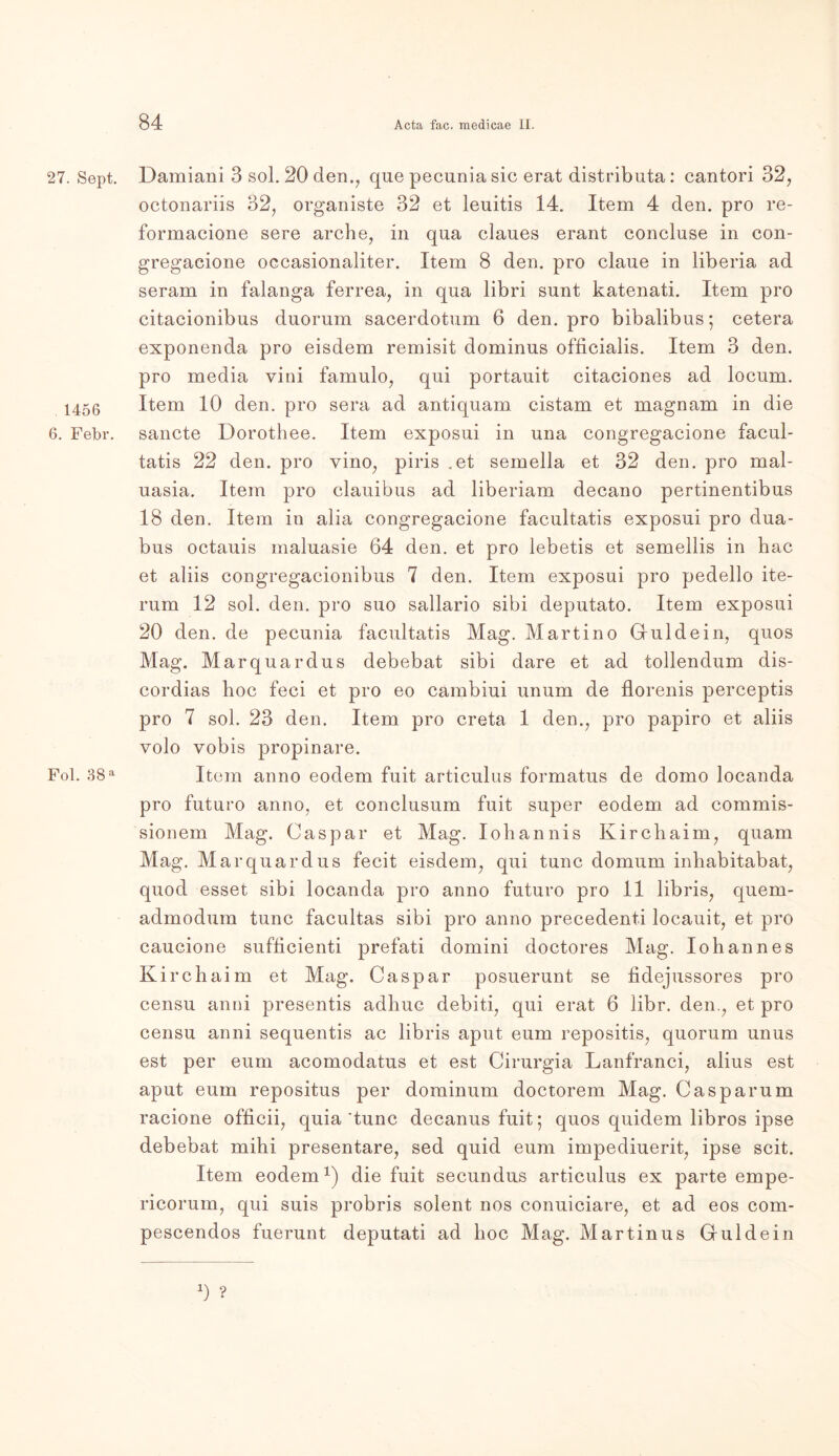 27. Sept. , 1456 6. Febr. Fol. 38 a Damiani 3 sol. 20 den., que pecunia sic erat distributa: cantori 32, octonariis 32, organiste 32 et leuitis 14. Item 4 den. pro re- formacione sere arche, in qua claues erant concluse in con- gregacione oecasionaliter. Item 8 den. pro claue in liberia ad seram in falanga ferrea, in qua libri sunt katenati. Item pro citacionibus duorum sacerdotum 6 den. pro bibalibus; cetera exponenda pro eisdem remisit dominus officialis. Item 3 den. pro media vini famulo, qui portauit citaciones ad locum. Item 10 den. pro sera ad antiquam cistam et magnam in die sancte Dorothee. Item exposui in una congregacione facul- tatis 22 den. pro vino, piris .et semella et 32 den. pro mal- uasia. Item pro clauibus ad liberiam decano pertinentibus 18 den. Item in alia congregacione facultatis exposui pro dua- bus octauis inaluasie 64 den. et pro lebetis et semellis in hac et aliis eongregacionibus 7 den. Item exposui pro pedello ite- rum 12 sol. den. pro suo sallario sibi deputato. Item exposui 20 den. de pecunia facultatis Mag. Martino Giuldein, quos Mag. Marquardus debebat sibi dare et ad tollendum dis- cordias hoc feci et pro eo cambiui unum de florenis perceptis pro 7 sol. 23 den. Item pro creta 1 den., pro papiro et aliis volo vobis propinare. Item anno eodem fuit articulus formatus de domo locanda pro futuro anno, et conclusum fuit super eodem ad commis- sionem Mag. Caspar et Mag. Iohannis Kircbaim, quam Mag. Marquardus fecit eisdem, qui tune domum inhabitabat, quod esset sibi locanda pro anno futuro pro 11 libris, quern- admodum tune facultas sibi pro anno precedent.i locauit, et pro caucione sufficienti prefati domini doctores Mag. Iohannes Kirchaim et Mag. Caspar posuerunt se fidejussores pro censu anni presentis adhuc debiti, qui erat 6 libr. den., et pro censu anni sequentis ac libris aput eum repositis, quorum unus est per eum acomodatus et est Cirurgia Lanfranci, alius est aput eum repositus per dominum doctorem Mag. Caspar um racione officii, quia'tune decanus fuit; quos quidem libros ipse debebat mihi presentare, sed quid eum impediuerit, ipse seit. Item eodem1) die fuit secundus articulus ex parte empe- ricorum, qui suis probris solent nos conuiciare, et ad eos com- pescendos fuerunt deputati ad hoc Mag. Martinus Guidein 0 ?