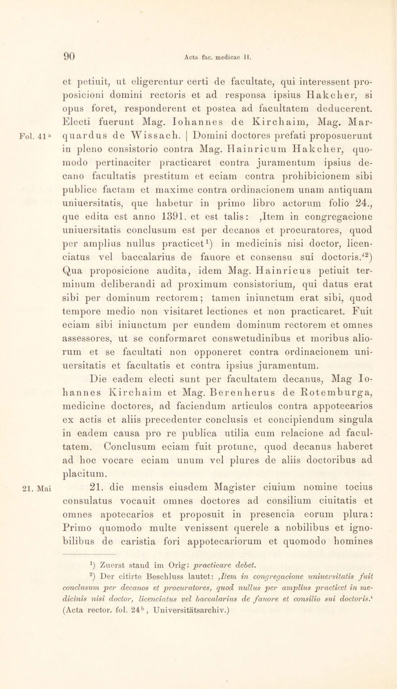 et petiuit, ut eligerentur certi de facultate, qui Interessent pro- posicioni domini rectoris et ad responsa ipsius Hakcher, si opus foret, responderent et postea ad facultatem deducerent. Electi fuerunt Mag. Iohannes de Kirchaim, Mag. Mar- Fol. 41a quardus de Wissach. | Domini doetores prefati proposuerunt in pleno consistorio contra Mag. Hainricum Hak eher, quo- modo pertinaciter practicaret contra juramentum ipsius de- cano facultatis prestitum et eciam contra prohibicionem sibi publice factam et maxime contra ordinacionem unam antiquam uniuersitatis, que habetur in primo libro actorum folio 24., que edita est anno 1391. et est talis: ,ltem in congregacione uniuersitatis conclusum est per decanos et procuratores, quod per amplius nullus practicet1) in medicinis nisi doctor, licen- ciatus vel baccalarius de fauore et consensu sui doctoris/2) Qua proposicione audita, idem Mag. Hainricus petiuit ter- minum deliberandi ad proximum consistorium, qui datus erat sibi per dominum rectorem ; tarnen iniunctum erat sibi, quod tempore medio non yisitaret lectiones et non practicaret. Fuit eciam sibi iniunctum per eundem dominum rectorem et omnes assessores, ut se conformaret conswetudinibus et moribus alio- rum et se facultati non opponeret contra ordinacionem uni- uersitatis et facultatis et contra ipsius juramentum. Die eadem electi sunt per facultatem decanus, Mag Io- hannes Kirchaim et Mag. Berenherus de Rotemburga, medicine doetores, ad faciendum articulos contra appotecarios ex actis et aliis preeedenter conclusis et concipiendum singula in eadem causa pro re publica utilia cum relacione ad facul- tatem. Conclusum eciam fuit protunc, quod decanus haberet ad hoc vocare eciam unum vel plures de aliis doctoribus ad placitum. 21. Mai 21. die mensis eiusdem Magister ciuium nomine tocius consulatus vocauit omnes doetores ad consilium ciuitatis et omnes apotecarios et proposuit in presencia eorum plura: Primo quomodo multe yenissent querele a nobilibus et igno- bilibus de caristia fori appotecariorum et quomodo homines -1) Zuerst stand im Orig: practicare debet. 2) Der citirte Beschluss lautet: ,Item in congregacione uniuersitatis fuit conclusum per decanos et procuratores, quod nullus per amplius practicet in me- dicinis nisi doctor, licenciatus vel baccalarius de fauore et consilio sui doctoris.1 (Acta rector. fol. 24b, Universitätsarchiv.)